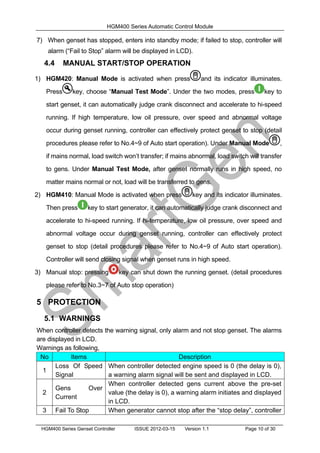 HGM400 Series Automatic Control Module
HGM400 Series Genset Controller ISSUE 2012-03-15 Version 1.1 Page 10 of 30
7) When genset has stopped, enters into standby mode; if failed to stop, controller will
alarm (“Fail to Stop” alarm will be displayed in LCD).
4.4 MANUAL START/STOP OPERATION
1) HGM420: Manual Mode is activated when press and its indicator illuminates.
Press key, choose “Manual Test Mode”. Under the two modes, press key to
start genset, it can automatically judge crank disconnect and accelerate to hi-speed
running. If high temperature, low oil pressure, over speed and abnormal voltage
occur during genset running, controller can effectively protect genset to stop (detail
procedures please refer to No.4~9 of Auto start operation). Under Manual Mode ,
if mains normal, load switch won’t transfer; if mains abnormal, load switch will transfer
to gens. Under Manual Test Mode, after genset normally runs in high speed, no
matter mains normal or not, load will be transferred to gens.
2) HGM410: Manual Mode is activated when press key and its indicator illuminates.
Then press key to start generator, it can automatically judge crank disconnect and
accelerate to hi-speed running. If hi-temperature, low oil pressure, over speed and
abnormal voltage occur during genset running, controller can effectively protect
genset to stop (detail procedures please refer to No.4~9 of Auto start operation).
Controller will send closing signal when genset runs in high speed.
3) Manual stop: pressing key can shut down the running genset. (detail procedures
please refer to No.3~7 of Auto stop operation)
5 PROTECTION
5.1 WARNINGS
When controller detects the warning signal, only alarm and not stop genset. The alarms
are displayed in LCD.
Warnings as following,
No Items Description
1
Loss Of Speed
Signal
When controller detected engine speed is 0 (the delay is 0),
a warning alarm signal will be sent and displayed in LCD.
2
Gens Over
Current
When controller detected gens current above the pre-set
value (the delay is 0), a warning alarm initiates and displayed
in LCD.
3 Fail To Stop When generator cannot stop after the “stop delay”, controller
 