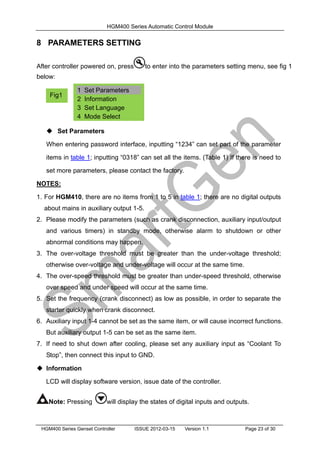 HGM400 Series Automatic Control Module
HGM400 Series Genset Controller ISSUE 2012-03-15 Version 1.1 Page 23 of 30
8 PARAMETERS SETTING
After controller powered on, press to enter into the parameters setting menu, see fig 1
below:
 Set Parameters
When entering password interface, inputting “1234” can set part of the parameter
items in table 1; inputting “0318” can set all the items. (Table 1) If there is need to
set more parameters, please contact the factory.
NOTES:
1. For HGM410, there are no items from 1 to 5 in table 1; there are no digital outputs
about mains in auxiliary output 1-5.
2. Please modify the parameters (such as crank disconnection, auxiliary input/output
and various timers) in standby mode, otherwise alarm to shutdown or other
abnormal conditions may happen.
3. The over-voltage threshold must be greater than the under-voltage threshold;
otherwise over-voltage and under-voltage will occur at the same time.
4. The over-speed threshold must be greater than under-speed threshold, otherwise
over speed and under speed will occur at the same time.
5. Set the frequency (crank disconnect) as low as possible, in order to separate the
starter quickly when crank disconnect.
6. Auxiliary input 1-4 cannot be set as the same item, or will cause incorrect functions.
But auxiliary output 1-5 can be set as the same item.
7. If need to shut down after cooling, please set any auxiliary input as “Coolant To
Stop”, then connect this input to GND.
 Information
LCD will display software version, issue date of the controller.
Note: Pressing will display the states of digital inputs and outputs.
1 Set Parameters
2 Information
3 Set Language
4 Mode Select
Fig1
 
