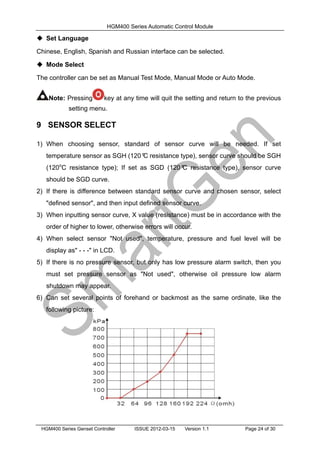 HGM400 Series Automatic Control Module
HGM400 Series Genset Controller ISSUE 2012-03-15 Version 1.1 Page 24 of 30
 Set Language
Chinese, English, Spanish and Russian interface can be selected.
 Mode Select
The controller can be set as Manual Test Mode, Manual Mode or Auto Mode.
Note: Pressing key at any time will quit the setting and return to the previous
setting menu.
9 SENSOR SELECT
1) When choosing sensor, standard of sensor curve will be needed. If set
temperature sensor as SGH (120º
C resistance type), sensor curve should be SGH
(120o
C resistance type); If set as SGD (120º
C resistance type), sensor curve
should be SGD curve.
2) If there is difference between standard sensor curve and chosen sensor, select
"defined sensor", and then input defined sensor curve.
3) When inputting sensor curve, X value (resistance) must be in accordance with the
order of higher to lower, otherwise errors will occur.
4) When select sensor "Not used", temperature, pressure and fuel level will be
display as" - - -" in LCD.
5) If there is no pressure sensor, but only has low pressure alarm switch, then you
must set pressure sensor as "Not used", otherwise oil pressure low alarm
shutdown may appear.
6) Can set several points of forehand or backmost as the same ordinate, like the
following picture:
 