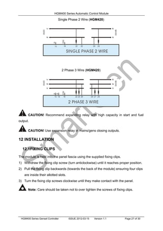 HGM400 Series Automatic Control Module
HGM400 Series Genset Controller ISSUE 2012-03-15 Version 1.1 Page 27 of 30
Single Phase 2 Wire (HGM420)
2 Phase 3 Wire (HGM420)
CAUTION! Recommend expanding relay with high capacity in start and fuel
output.
CAUTION! Use expansion relay in mains/gens closing outputs.
12 INSTALLATION
12.1FIXING CLIPS
The module is held into the panel fascia using the supplied fixing clips.
1) Withdraw the fixing clip screw (turn anticlockwise) until it reaches proper position.
2) Pull the fixing clip backwards (towards the back of the module) ensuring four clips
are inside their allotted slots.
3) Turn the fixing clip screws clockwise until they make contact with the panel.
Note: Care should be taken not to over tighten the screws of fixing clips.
 