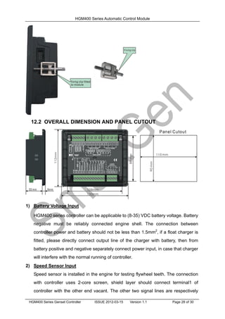 HGM400 Series Automatic Control Module
HGM400 Series Genset Controller ISSUE 2012-03-15 Version 1.1 Page 28 of 30
12.2 OVERALL DIMENSION AND PANEL CUTOUT
1) Battery Voltage Input
HGM400 series controller can be applicable to (8-35) VDC battery voltage. Battery
negative must be reliably connected engine shell. The connection between
controller power and battery should not be less than 1.5mm2
, if a float charger is
fitted, please directly connect output line of the charger with battery, then from
battery positive and negative separately connect power input, in case that charger
will interfere with the normal running of controller.
2) Speed Sensor Input
Speed sensor is installed in the engine for testing flywheel teeth. The connection
with controller uses 2-core screen, shield layer should connect terminal1 of
controller with the other end vacant. The other two signal lines are respectively
 