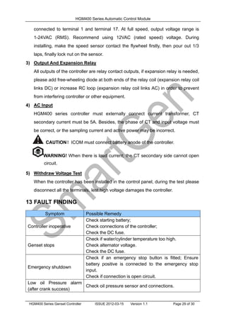 HGM400 Series Automatic Control Module
HGM400 Series Genset Controller ISSUE 2012-03-15 Version 1.1 Page 29 of 30
connected to terminal 1 and terminal 17. At full speed, output voltage range is
1-24VAC (RMS). Recommend using 12VAC (rated speed) voltage. During
installing, make the speed sensor contact the flywheel firstly, then pour out 1/3
laps, finally lock nut on the sensor.
3) Output And Expansion Relay
All outputs of the controller are relay contact outputs, if expansion relay is needed,
please add free-wheeling diode at both ends of the relay coil (expansion relay coil
links DC) or increase RC loop (expansion relay coil links AC) in order to prevent
from interfering controller or other equipment.
4) AC Input
HGM400 series controller must externally connect current transformer, CT
secondary current must be 5A. Besides, the phase of CT and input voltage must
be correct, or the sampling current and active power may be incorrect.
CAUTION！ICOM must connect battery anode of the controller.
WARNING! When there is load current; the CT secondary side cannot open
circuit.
5) Withdraw Voltage Test
When the controller has been installed in the control panel, during the test please
disconnect all the terminals, lest high voltage damages the controller.
13 FAULT FINDING
Symptom Possible Remedy
Controller inoperative
Check starting battery;
Check connections of the controller;
Check the DC fuse.
Genset stops
Check if water/cylinder temperature too high.
Check alternator voltage.
Check the DC fuse.
Emergency shutdown
Check if an emergency stop button is fitted; Ensure
battery positive is connected to the emergency stop
input.
Check if connection is open circuit.
Low oil Pressure alarm
(after crank success)
Check oil pressure sensor and connections.
 