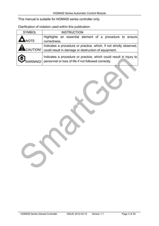 HGM400 Series Automatic Control Module
HGM400 Series Genset Controller ISSUE 2012-03-15 Version 1.1 Page 3 of 30
This manual is suitable for HGM400 series controller only.
Clarification of notation used within this publication.
SYMBOL INSTRUCTION
NOTE
Highlights an essential element of a procedure to ensure
correctness.
CAUTION!
Indicates a procedure or practice, which, if not strictly observed,
could result in damage or destruction of equipment.
WARNING!
Indicates a procedure or practice, which could result in injury to
personnel or loss of life if not followed correctly.
 
