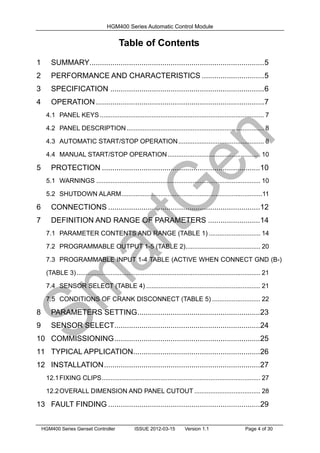 HGM400 Series Automatic Control Module
HGM400 Series Genset Controller ISSUE 2012-03-15 Version 1.1 Page 4 of 30
Table of Contents
1 SUMMARY....................................................................................5
2 PERFORMANCE AND CHARACTERISTICS ..............................5
3 SPECIFICATION ..........................................................................6
4 OPERATION.................................................................................7
4.1 PANEL KEYS ............................................................................................ 7
4.2 PANEL DESCRIPTION............................................................................. 8
4.3 AUTOMATIC START/STOP OPERATION................................................ 8
4.4 MANUAL START/STOP OPERATION.................................................... 10
5 PROTECTION ............................................................................10
5.1 WARNINGS ............................................................................................ 10
5.2 SHUTDOWN ALARM...............................................................................11
6 CONNECTIONS .........................................................................12
7 DEFINITION AND RANGE OF PARAMETERS .........................14
7.1 PARAMETER CONTENTS AND RANGE (TABLE 1) ............................. 14
7.2 PROGRAMMABLE OUTPUT 1-5 (TABLE 2).......................................... 20
7.3 PROGRAMMABLE INPUT 1-4 TABLE (ACTIVE WHEN CONNECT GND (B-)
(TABLE 3)....................................................................................................... 21
7.4 SENSOR SELECT (TABLE 4) ................................................................ 21
7.5 CONDITIONS OF CRANK DISCONNECT (TABLE 5) ........................... 22
8 PARAMETERS SETTING...........................................................23
9 SENSOR SELECT......................................................................24
10 COMMISSIONING......................................................................25
11 TYPICAL APPLICATION.............................................................26
12 INSTALLATION...........................................................................27
12.1FIXING CLIPS......................................................................................... 27
12.2OVERALL DIMENSION AND PANEL CUTOUT ..................................... 28
13 FAULT FINDING .........................................................................29
 
