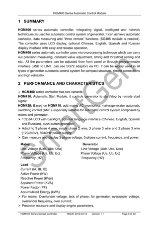HGM400 Series Automatic Control Module
HGM400 Series Genset Controller ISSUE 2012-03-15 Version 1.1 Page 5 of 30
1 SUMMARY
HGM400 series automatic controller, integrating digital, intelligent and network
techniques, is used for automatic control system of generator. It can achieve automatic
start/stop, data measuring and “three remote” functions (SG485 module is needed).
The controller uses LCD display, optional Chinese, English, Spanish and Russian
display interface with easy and reliable operation.
HGM400 series automatic controller uses micro-processing technique which can carry
out precision measuring, constant value adjustment, timing and threshold setting and
etc.. All the parameters can be adjusted from front panel or through programmable
interface (USB to LINK, can use SG72 adaptor) via PC. It can be widely used in all
types of generator automatic control system for compact structure, simple connections
and high reliability.
2 PERFORMANCE AND CHARACTERISTICS
 HGM400 series controller has two variants:
HGM410: Automatic Start Module, it controls generator to start/stop by remote start
signal;
HGM420: Based on HGM410, add mains AC monitoring, mains/generator automatic
switching control (AMF), especially suitable for automatic control system composed by
mains and generator.
 132x64 LCD with backlight, optional language interface (Chinese, English, Spanish
and Russian), push-button operation;
 Adapt to 3 phase 4 wire, single phase 2 wire, 3 phase 3 wire and 2 phase 3 wire
(120/240V), 50/60Hz power supply;
 Can measure and display 3-phase voltage, 3-phase current, frequency, and power;
Mains Generator
Line Voltage (Uab, Ubc, Uca) Line Voltage (Uab, Ubc, Uca)
Phase Voltage (Ua, Ub, Uc) Phase Voltage (Ua, Ub, Uc)
Frequency (HZ) Frequency (HZ)
Load
Current (IA, IB, IC)
Active Power (KW)
Reactive Power (KVar)
Apparent Power (KVA)
Power Factor (PF)
Accumulated Energy (kWh)
 For mains: Over/under voltage, lack of phase; for generator: over/under voltage,
over/under frequency, over current;
 Precision measure and display engine parameters,
 