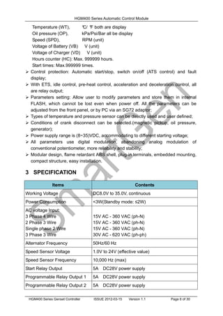 HGM400 Series Automatic Control Module
HGM400 Series Genset Controller ISSUE 2012-03-15 Version 1.1 Page 6 of 30
Temperature (WT), °
C/ °
F both are display
Oil pressure (OP), kPa/Psi/Bar all be display
Speed (SPD), RPM (unit)
Voltage of Battery (VB) V (unit)
Voltage of Charger (VD) V (unit)
Hours counter (HC): Max. 999999 hours.
Start times: Max.999999 times.
 Control protection: Automatic start/stop, switch on/off (ATS control) and fault
display;
 With ETS, idle control, pre-heat control, acceleration and deceleration control, all
are relay output;
 Parameters setting: Allow user to modify parameters and store them in internal
FLASH, which cannot be lost even when power off. All the parameters can be
adjusted from the front panel, or by PC via an SG72 adaptor;
 Types of temperature and pressure sensor can be directly used and user defined;
 Conditions of crank disconnect can be selected.(magnetic pickup, oil pressure,
generator);
 Power supply range is (8~35)VDC, accommodating to different starting voltage;
 All parameters use digital modulation, abandoning analog modulation of
conventional potentiometer, more reliability and stability;
 Modular design, flame retardant ABS shell, plug-in terminals, embedded mounting,
compact structure, easy installation.
3 SPECIFICATION
Items Contents
Working Voltage DC8.0V to 35.0V, continuous
Power Consumption <3W(Standby mode: ≤2W)
AC voltage Input:
3 Phase 4 Wire
2 Phase 3 Wire
Single phase 2 Wire
3 Phase 3 Wire
15V AC - 360 VAC (ph-N)
15V AC - 360 VAC (ph-N)
15V AC - 360 VAC (ph-N)
30V AC - 620 VAC (ph-ph)
Alternator Frequency 50Hz/60 Hz
Speed Sensor Voltage 1.0V to 24V (effective value)
Speed Sensor Frequency 10,000 Hz (max)
Start Relay Output 5A DC28V power supply
Programmable Relay Output 1 5A DC28V power supply
Programmable Relay Output 2 5A DC28V power supply
 