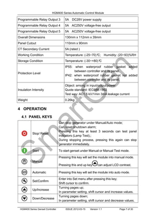 HGM400 Series Automatic Control Module
HGM400 Series Genset Controller ISSUE 2012-03-15 Version 1.1 Page 7 of 30
Programmable Relay Output 3 5A DC28V power supply
Programmable Relay Output 4 5A AC250V voltage-free output
Programmable Relay Output 5 5A AC250V voltage-free output
Overall Dimensions 130mm x 112mm x 39mm
Panel Cutout 110mm x 90mm
CT Secondary Current 5A (rated )
Working Condition Temperature: (-25~70)º
C; Humidity: (20~93)%RH
Storage Condition Temperature: (-30~+80)º
C
Protection Level
IP55: when waterproof rubber gasket added
between controller and its panel.
IP42: when waterproof rubber gasket not added
between controller and its panel.
Insulation Intensity
Object: among in input/output/power
Quote standard: IEC688-1992
Test way: AC1.5 kV/1min 3mA leakage current
Weight 0.26kg
4 OPERATION
4.1 PANEL KEYS
Stop/ Reset
Can stop generator under Manual/Auto mode;
Can reset shutdown alarm;
Pressing this key at least 3 seconds can test panel
indicators (Lamp Test),;
During stopping process, pressing this again can stop
generator immediately.
Start To start genset under Manual or Manual Test mode.
Manual
Pressing this key will set the module into manual mode.
Pressing this and up key can adjust LCD contrast.
Automatic Pressing this key will set the module into auto mode.
Set/Confirm
Enter into Set menu after pressing this key;
Shift cursor to confirm.
Up/Increase
Turning pages up;
In parameter setting, shift cursor and increase values.
Down/Decrease
Turning pages down;
In parameter setting, shift cursor and decrease values.
 