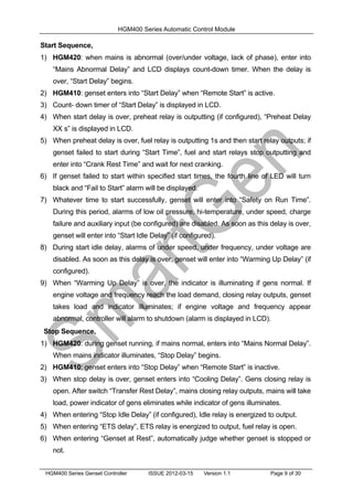 HGM400 Series Automatic Control Module
HGM400 Series Genset Controller ISSUE 2012-03-15 Version 1.1 Page 9 of 30
Start Sequence,
1) HGM420: when mains is abnormal (over/under voltage, lack of phase), enter into
“Mains Abnormal Delay” and LCD displays count-down timer. When the delay is
over, “Start Delay” begins.
2) HGM410: genset enters into “Start Delay” when “Remote Start” is active.
3) Count- down timer of “Start Delay” is displayed in LCD.
4) When start delay is over, preheat relay is outputting (if configured), “Preheat Delay
XX s” is displayed in LCD.
5) When preheat delay is over, fuel relay is outputting 1s and then start relay outputs; if
genset failed to start during “Start Time”, fuel and start relays stop outputting and
enter into “Crank Rest Time” and wait for next cranking.
6) If genset failed to start within specified start times, the fourth line of LED will turn
black and “Fail to Start” alarm will be displayed.
7) Whatever time to start successfully, genset will enter into “Safety on Run Time”.
During this period, alarms of low oil pressure, hi-temperature, under speed, charge
failure and auxiliary input (be configured) are disabled. As soon as this delay is over,
genset will enter into “Start Idle Delay” (if configured).
8) During start idle delay, alarms of under speed, under frequency, under voltage are
disabled. As soon as this delay is over, genset will enter into “Warming Up Delay” (if
configured).
9) When “Warming Up Delay” is over, the indicator is illuminating if gens normal. If
engine voltage and frequency reach the load demand, closing relay outputs, genset
takes load and indicator illuminates; if engine voltage and frequency appear
abnormal, controller will alarm to shutdown (alarm is displayed in LCD).
Stop Sequence,
1) HGM420: during genset running, if mains normal, enters into “Mains Normal Delay”.
When mains indicator illuminates, “Stop Delay” begins.
2) HGM410: genset enters into “Stop Delay” when “Remote Start” is inactive.
3) When stop delay is over, genset enters into “Cooling Delay”. Gens closing relay is
open. After switch “Transfer Rest Delay”, mains closing relay outputs, mains will take
load, power indicator of gens eliminates while indicator of gens illuminates.
4) When entering “Stop Idle Delay” (if configured), Idle relay is energized to output.
5) When entering “ETS delay”, ETS relay is energized to output, fuel relay is open.
6) When entering “Genset at Rest”, automatically judge whether genset is stopped or
not.
 