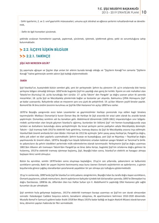 10
T.C. ŞİŞLİ BELEDİYE BAŞKANLIĞI
2015 - 2019 STRATEJİK PLANI
2.2. İLÇEYE İLİŞKİN BİLGİLER>
2.2.1. TARİHÇE>>
ŞİŞLİ ADI NEREDEN GELİR?
Şiş yapımıyla uğraşan ve Şişçiler diye anılan bir ailenin burada konağı olduğu ve “Şişçilerin Konağı”nın zamanla “Şişlilerin
Konağı” haline gelmesiyle semtin adının Şişli kaldığı söylenmektedir.
TARİH
Şişli İstanbul’un, kuzeyindeki bütün semtleri gibi, yeni bir yerleşmedir. Şehrin bu yöresinin 19. yy’ın ortalarında bile henüz
yerleşme bölgesi olmadığı biliniyor. 1850’lerde bugünkü Şişli’nin yayıldığı alan geniş bir kırlıktı. İlçenin en eski mahallesi olan
Tatavla’nın (Kurtuluş) 16. yy’da kurulduğu ileri sürülür. 17. yy’da Taksim’ den Pangaltı’ ya doğru uzanan yolun iki yanında
mezarlıklar; 18. yy’da Şişli ve Mecidiyeköy yörelerinde bağlar ve bostanlar yer alıyordu. Balmumcu Çiftlik Hümayunu Şişli’
ye kadar uzanıyordu. Bahçelerde sebze ve meyvenin yanı sıra çiçek de yetiştirilirdi. 19. yy’dan itibaren çeşitli binalar yapıldı.
Bomonti’de ilk bira üretim tesisinin kurulması ve Şişli’de Etfal Hastanesi’nin açılışı 1890’lara rastlar.
1870’te Beyoğlu yangınında evsiz kalan Levantenler ve gayrimüslimler Harbiye çevresinde inşa edilen kagir binalara
taşınmışlardır. Matbaa-i Osmaniye’yi kuran Osman Bey de Harbiye ile Şişli arasında bir arazi satın alarak bu arazide konak
yaptırmıştır. Osmanbey semtinin adı bu konaktan gelir. Abdülmecid döneminde (1839-1861) imparatorluğun sınır bölgele-
rindeki yurtlarından olan birçok göçmen İstanbul’a sığınmış; bunlardan bir bölümü Şişli’ nin hemen kuzeydoğusunda arpa
tarlaları ve dutlukların bulunduğu alana yerleştirilmiştir. Bu kırsal yerleşim yerine padişahın adıyla Mecidiyeköy denmiştir.
Taksim – Şişli tramvay hattı 1913’te elektrikli hale getirilmiş, tramvay deposu da Şişli ile Mecidiyeköy arasına inşa edilmiştir.
İstanbul’daki önemli anıtlarda biri olan Abide-i Hürriyet de 1911'de açılmıştır. Şehir yavaş yavaş Harbiye’ye, Pangaltı’ya doğru,
daha çok askeri ve idari yapılarla uzanmaktadır. Şehrin kuzeye ve kuzeydoğuya, yani Şişli ve Nişantaşı – Teşvikiye’ye doğru
yayılmasında iki önemli etken, 1870’te Beyoğlu’nun büyük bölümünü ortadan kaldıran yangın felaketi ve Tanzimat’la birlik-
te yabancıların da şehrin istedikleri yerlerinde mülk edinmelerine olanak tanınmasıdır. Yerleşmenin Şişli’ye doğru uzanması
1881’den itibaren atlı tramvayın Taksim’den Pangaltı’ya ve biraz daha ileriye, bugünkü Şişli’nin ortalarına doğru gelmesi ile
hızlanmış, 1913’te elektrikli tramvay işlemeye başlamış, Şişli, Beyoğlu’ndan sonra, İstanbul’un elektrik ve havagazı almaya
başlayan ikinci semti olmuştur.
Bütün bu ayrıntılar, semtin 1870’lerden sonra oluşmaya başladığını; 19.yy’ın son yıllarında, yabancıların ve kalburüstü
azınlıkların yanında, Batılı bir yaşam biçimini benimsemiş veya buna özenen Osmanlı seçkinlerinin ve aydınlarının, o günün
koşullarında görece çağdaş olanaklardan yararlanarak yaşadıkları bir yer olmaya yüz tuttuğunu göstermektedir.
19.yy’ın sonlarında, 1890’larda Şişli’de İstanbul’un ünlü yabancı zenginlerinin, Beyoğlu’ndan bu tarafa doğru kayan azınlıkların,
Osmanlı paşalarının, yüksek memurların, devrin aydınlarının bahçeler içindeki tek tük konakları yanında; 1895’te Okmeydanı’na
doğru Darülaceze, 1898’de de, difteriden ölen kızı Hafize Sultan için II. Abdülhamit’in yaptırdığı Etfal Hastanesi gibi sağlık
kurumları da yer almaktadır.
Şişli semtinin hızla gelişmeye başlaması, 1913’te elektrikli tramvayın buraya uzanması ve Şişli’nin son durak olmasından
sonradır. Halaskargazi Caddesi boyunca evlerin, konakların sıklaşması, ilk apartmanların belirmesi 1910-1920 dönemidir.
Mustafa Kemal’in Samsun’a gidene kadar Aralık 1918’den Mayıs 1919’a kadar kaldığı ve bugün Atatürk Müzesi olarak korunan
bina, dönemin yapıları hakkında bir fikir vermektedir.
- Sıhhi işyerlerini, 2. ve 3. sınıf gayrisıhhi müesseseleri, umuma açık istirahat ve eğlence yerlerini ruhsatlandırmak ve denetle-
mek,
- Defin ile ilgili hizmetleri yürütmek.
şeklinde sıralanan hizmetlerini yapmak, yaptırmak, yürütmek, işletmek, işlettirmek görev, yetki ve sorumluluğuna sahip
bulunmaktadır.
 