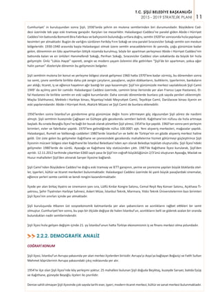 11
T.C. ŞİŞLİ BELEDİYE BAŞKANLIĞI
2015 - 2019 STRATEJİK PLANI
2.2.2. DEMOGRAFİK ANALİZ>>
COĞRAFİ KONUM
Şişli ilçesi, İstanbul’un Avrupa yakasında yer alan merkez ilçelerden birisidir. Avrupa’yı Asya’ya bağlayan Boğaziçi ve Fatih Sultan
Mehmet köprülerinin Avrupa yakasındaki çıkış noktasında yer alır.
1954’te ilçe olan Şişli İlçesi’nde köy yerleşimi yoktur. 25 mahallesi bulunan Şişli doğuda Beşiktaş, kuzeyde Sarıyer, batıda Eyüp
ve Kağıthane, güneyde Beyoğlu ilçeleri ile çevrilidir.
Denize sahili olmayan Şişli ilçesinde çok sayıda tarihi eser, işyeri, modern ticaret merkezi, kültür ve sanat merkezi bulunmaktadır.
Cumhuriyet’ in kuruluşundan sonra Şişli, 1930’larda şehrin en mutena semtlerinden biri durumundadır. Büyükdere Cad-
desi üzerinde tek yapı eski tramvay garajıdır. Karşıları ise mezarlıktır. Halaskargazi Caddesi’ne paralel giden Abide-i Hürriyet
Caddesi’nin batısında Bomonti Bira Fabrikası ve bahçesinin bulunduğu sırtlara doğru, semtin 1920’ler sonrasında hızla yapılaşan
kesimleri yer almaktadır. Bugün de varlığını sürdüren Feriköy Fırın Sokağı ve ona paralel Sıracevizler Sokağı semtin son meskun
bölgeleridir. 1930-1940 arasında başta Halaskargazi olmak üzere semtin anacaddelerinin iki yanında, çoğu günümüze kadar
gelen, döneminin en lüks apartmanları bitişik nizamda kurulmuş; böyle bir apartman yerleşmesi Abide-i Hürriyet Caddesi’nin
batısında kalan ve en ünlüleri Hanımefendi Sokağı, Perihan Sokağı, Sıracevizler Caddesi olan sokaklarda da büyük bir hızla
gelişmiştir. Ünlü “Lüküs Hayat” opereti, zengin ve modern yaşam özlemini dile getirirken “Şişli’de bir apartıman; yoksa eğer
halin yaman” dizeleriyle dönemin bu gelişmesini belgeler.
Şişli semtinin mutena bir konut ve yerleşme bölgesi olarak gelişmesi 1960 hatta 1970’lere kadar sürmüş, bu dönemden sonra
ise semt, çevre semtlerle birlikte daha çok zengin çarşıların, pasajların, seçkin dükkanların, butiklerin, işyerlerinin, bankaların
yer aldığı; ticaret, iş ve eğlence hayatının ağır bastığı bir yapı kazanmıştır. Şişli’nin günümüzde merkezi sayılabilecek Şişli Camii
1949’ da açılmış yeni bir camidir. Halaskargazi Caddesi üzerinde, caminin biraz ilerisinde yer alan Fransız Lape Hastanesi, Et-
fal Hastanesi ile birlikte semtin en eski sağlık kurumlarıdır. Daha sonraki dönemlerde bunlara çok sayıda yenileri eklenmiştir.
Maçka Silahhanesi, Mekteb-i Harbiye binası, Nişantaşı’ndaki Meşrutiyet Camii, Teşvikiye Camii, Darülaceze binası ilçenin en
eski yapılarındandır. Abide-i Hürriyet Anıtı, Atatürk Müzesi ve Şişli Camii de bunlara eklenebilir.
1950’lerden sonra İstanbul’un gündemine girip günümüze değin hızını yitirmeyen göç olgusundan Şişli yöresi de nasibini
almıştı. Şişli semtinin kuzeyinde Çağlayan ve Gültepe gibi gecekondu semtleri belirdi. Kağıthane’nin nüfusu da hızla artmaya
başladı. Bu sırada Beyoğlu İlçesi’ne bağlı bir bucak olarak yönetilen Şişli yöresi, 1954’te ilçe yapıldı. 1960’tan sonra yeni yerleşim
birimleri, evler ve fabrikalar yapıldı. 1970’lere gelindiğinde nüfus 100.000’i aştı. Yeni alışveriş merkezleri, mağazalar yapıldı.
Halaskargazi, Rumeli ve Valikonağı caddeleri 1980’lerde İstanbul’un ve belki de Türkiye’nin en gözde alışveriş merkezi haline
geldi. Üst üste gelen bu gelişmeler Kağıthane ve çevresindeki gecekondu mahallelerine hizmet götürmeyi güçleştirince Şişli
İlçesinin mücavir bölgesi olan Kağıthane’de İstanbul Belediyesi’nden ayrı olarak Belediye teşkilatı oluşturuldu. Şişli İlçesi’ndeki
gelişmeler 1980’lerde de sürdü. Ayazağa ve Kağıthane köy statüsünden çıktı. 1987’de Kağıthane İlçesi kurularak, Şişli’den
ayrıldı. 12.11.2012 tarihinde çıkartılan 6360 sayılı yasa ile Şişli’nin coğrafi büyüklüğünün 2/3’ünü oluşturan Ayazağa, Maslak ve
Huzur mahalleleri Şişli’den alınarak Sarıyer İlçesine bağlandı.
Şişli Camii’nden Büyükdere Caddesi’ne doğru eski tramvay ve İETT garajının, yerine ve çevresine yapılan büyük bloklarda otel-
ler, işyerleri, kültür ve ticaret merkezleri bulunmaktadır. Halaskargazi Caddesi üzerinde iki yanlı büyük pasajlardaki sinemalar,
eğlence yerleri semte canlılık ve kendi rengini kazandırmaktadır.
İlçede yer alan birkaç tiyatro ve sinemanın yanı sıra, Lütfü Kırdar Kongre Salonu, Cemal Reşit Rey Konser Salonu, Açıkhava Ti-
yatrosu, Şehir Tiyatroları Harbiye Sahnesi, Askeri Müze, İstanbul Teknik, Marmara, Yıldız Teknik Üniversitelerinin bazı birimleri
Şişli İlçesi’nin sınırları içinde yer almaktadır.
Şişli kuruluşunda itibaren üst sosyoekonomik katmanlarda yer alan yabancıların ve azınlıkların rağbet ettikleri bir semt
olmuştur. Cumhuriyet’ten sonra, bu yapı bir ölçüde değişse de halen İstanbul’un, azınlıkların belli ve giderek azalan bir oranda
bulundukları nadir semtlerindendir.
Şişli İlçesi hızla gelişen değişim içinde 21. yy İstanbul’unun hatta Türkiye ekonomisinin iş ve finans merkezi olma yolundadır.
 