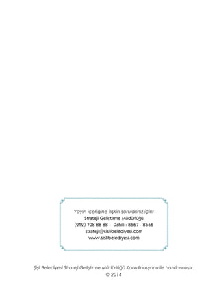 Yayın içeriğine ilişkin sorularınız için;
Strateji Geliştirme Müdürlüğü
(212) 708 88 88 - Dahili : 8567 - 8566
strateji@sislibelediyesi.com
www.sislibelediyesi.com
Şişli Belediyesi Strateji Geliştirme Müdürlüğü Koordinasyonu ile hazırlanmıştır.
© 2014
 
