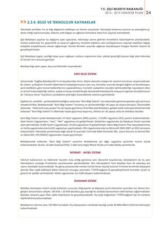 24
T.C. ŞİŞLİ BELEDİYE BAŞKANLIĞI
2015 - 2019 STRATEJİK PLANI
Teknolojik yenilikler, hız ve bilgi değişimini tetikleyen en önemli unsurlardır. Teknolojiyi kullanma oranının ve yeteneğinin gi-
derek arttığı toplumumuzda, halkımız artık bilgiye ve sağlanan hizmetlere daha hızlı ulaşmak istemektedir.
Şişli Belediyesi yaşanan bu değişime ayak uydurarak, teknolojiyi yerine getirilen hizmetlerle bütünleştirme yönelişindedir.
Hizmet üretiminde hız, güvenilirlik ve tasarruf sağlanmış, hizmetin tüketicisi olan yurttaşlarımızın ulaşmak istedikleri bilgiye
kolaylıkla erişebilmesine olanak sağlanmıştır. Hizmet Birimleri arasında sağlanan koordinasyon Entegre Yönetim Sistemi ile
gerçekleştirilmiştir.
Şişli Belediyesi bugün, yeniliğe kolay uyum sağlayan, kullanıcı ergonomisi olan, yüksek güvenliği bulunan bilgi işlem teknoloji
ile hizmet verir duruma gelmiştir.
Belediye bilgi işlem yapısı, beş ana bölümden oluşmaktadır:
KENT BİLGİ SİSTEMİ
Günümüzde “Çağdaş Belediyecilik”in ön koşullarından birini, bilişim alanında entegre bir sistemin kurulması oluşturmaktadır.
Bu sistem, yurttaşların hizmeti tüketmelerini kolaylaştırmasının yanı sıra, hizmetler arasında dengeli dağılım ve koordinasyon,
yerel özelliklere göre hizmet beklentilerinin saptanabilmesi, hizmetin maliyetinin önceden belirlenebilirliği, kaynakların etkin
ve verimli kullanılabilirliği, katılım, açıklık ve hesap verebilirlik gibi demokratik belediyecilik anlayışının egemen kılınabilmesinin
de “olmazsa olmaz” koşullarını yaratabilme yeteneğini kazanabilmek anlamına gelmektedir.
Şüphesiz ki, süreklilik - yenilenebilirlik özelliğine sahip olan “Kent Bilgi Sistemi” için üstesinden gelinmesi gereken pek çok husus
olmakla birlikte, Belediyemizde “Kent Bilgi Sistemi” kurulmuş ve yenilenebilirliğin alt yapısı da oluşturulmuştur. Önümüzdeki
dönemde, “elektronik arşiv projesi”nin de hayata geçirilmesi ile birlikte Şişli Belediyesi, gelişkin batılı metropol yönetimlerinde
kullanılan “Kent Bilgi Sistemi”ni ülkemizde hayata geçirmeyi başarmış; eksiksiz bir alt yapıya sahip bir belediye olacaktır.
Kent Bilgi Sistemi içinde belediyemizde 14 Sözel Uygulama (MIS) yazılımı, 3 Grafik Uygulama (GIS) yazılımı kullanılmaktadır.
Sözel Yazılım Uygulamaları; “Java”, “.Net” uygulaması ile geliştirilmiştir. Geliştirilen uygulamalar da Database Oracle üzerinde
işlem görmektedir. Grafik Yazılım Uygulamaları; ArcGIS uygulaması ile geliştirilmiştir. Adres Bilgi Sistemi, Plan Sayısallaştırılması
ve Harita uygulamalarında ArcGIS uygulaması yapılmaktadır. Ofis Uygulamalarında ise Microsoft 2003-2007 ve 2010 versiyonu
kullanılmaktır. Teknolojik yenilenmeye bağlı olarak ilk aşamada 3 birimde (Mali Hizmetler Md., Çevre Koruma ve Kontrol Md.
ve Zabıta Md.) IOS (Mobil) Uygulamaları hayata geçirilmiştir.
Belediyemizde kullanılan “Kent Bilgi Sistemi” yazılımını desteklemek için diğer uygulama yazılımları lisanslı olarak
kullanılmaktadır. Bunlar, 10 adet AutoCad 2010, 3 adet Sony Vegas Movie Studio ve 9 adet Adobe yazılımlarıdır.
İNTERNET - MOBİL SİSTEMİ
İnternet kullanımının ve elektronik ticaretin hızla arttığı günümüz yeni ekonomik koşullarında, belediyelerin de bu yeni
teknolojilerin sunduğu fırsatlardan yararlanmaları gerekmektedir. Yeni teknolojilerin hem belediye hem de vatandaş için
sayısız avantajları bulunmaktadır. Bu görüş çerçevesinde merkez hizmet binası dışında bulunan 9 hizmet biriminde (lokasyon)
işlemler fiber optik kablolarla Metro Ethernet omurgası üzerinden, TTVPN bağlantı ile gerçekleştirilerek hizmetler süratli ve
güvenli bir şekilde verilmektedir. Mobil uygulamalar için GSM altyapısı kullanılmaktadır.
DONANIM SİSTEMİ
Belediye otomasyon sistemi içinde kullanılan sunucular, bilgisayarlar ve bilgisayar çevre elemanları açısından son derece ileri-
gelişkin donanımlara sahiptir. 100 KVA + 20 KVA kesintisiz güç kaynağı ile stratejik donanımların aktif kalması sağlanmaktadır.
Belediye network yapısı fiber optik haberleşme ile gerçekleşmektedir. Dış Şube bağlantıları TTVPN bağlantı tipi ile merkezle
ilişkilendirilmiş bulunmaktadır.
Belediyemiz internet çıkışı 150 Mbit hızındadır. Dış lokasyonların merkezde karşılığı içinde 40 Mbit Metro Ethernet teknolojisi
kullanılmaktadır.	
2.3.4. BİLGİ VE TEKNOLOJİK KAYNAKLAR>>
 