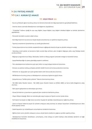 29
T.C. ŞİŞLİ BELEDİYE BAŞKANLIĞI
2015 - 2019 STRATEJİK PLANI
GÜÇLÜ YÖNLER
- Kurum içi Network ağının kurulmuş olması ile internet ortamında tüm bilgi alışverişlerinin gerçekleştirilebilmesi.
- İnternet sitemiz üzerinden Belediyemizin mali bilgilerine ulaşılabilmesi.
- “E-belediye” kullanıcı üyeliği ile arsa rayiç bilgileri, beyan bilgileri, borç bilgileri tahakkuk bilgileri ve tahsilat işlemlerinin
yapılabilmesi.
- Personelin tecrübeli ve çözüm odaklı olması.
- Kent Bilgi Sisteminin kurulumunun büyük ölçüde tamamlanması ve işletimine başlanmış olması.
- Taşınmaz envanterinin tamamlanması ve sürekli güncellenmesi.
- Yurttaş başvurularının kısa sürede cevaplandırılmasını sağlayacak elverişli alt yapı ve yönetim anlayışının varlığı.
- Vatandaşa onanlı planlar ve konularına ilişkin anında bilgi verilmesi, plan örneğinin bilgisayar çıktısı veya fotokopi olarak
anında verilmesi.
- Bilgisayar programlarımızın Bütçe, Muhasebe, Gelirler ve Maaş programı yönünden entegre ve koordineli olması.
- Sosyal Belediyeciliğin ön plana çıkarıldığı projelerin üretilmesi.
- Tüm vatandaşlarımızın kullanımına açık spor, kültür ve sosyal altyapı tesislerinin bulunması.
- Kimsesiz ve yardıma muhtaç yurttaşlara yönelik nitelikli hizmet verme konusunda öncü olunması.
- Alzheimer v.b. ilgi grupları için açılan gündüz bakım evleri konusunda öncü olunması.
- AB Merkezinin kurulmuş olması ve Belediyemizin uluslararası ilişkilerinin güçlü olması.
- Çalışanlarımızca “birlikte çözüm yöntemi’’ ilkesinin benimsenmiş olması.
- İSO 9001 Kalite Yönetim Sistemi - İSO 14001 Çevre Yönetim Sistemi ve OHSAS 18001 ve Servis Kalite Belgelerine sahip
olunması.
- İdari yapının gelişmelere ve teknolojiye açık olması.
- Hizmet birimlerinin iş tanımlarının yapılarak işlem sürelerinin belirlenmiş olması.
- Ulaşım-İletişim kolaylığı. Metro ve metrobüs gibi ulaşım araçlarının İlçemiz sınırları içinde olması.
- Sivil toplum kuruluşları ve diğer kamu kurumları ile güçlü bir işbirliği ve koordinasyonun sağlanmış olması.
- Çevre ve hayvan haklarına duyarlı bir yönetim anlayışına sahip olunması ve sahipsiz hayvanların rehabilitasyonunun etkin
olarak yapılıyor olması.
- Sokak hayvanları için rehabilitasyon ve kısırlaştırma merkezinin bulunması.
- Eğitime önem veren yönetim anlayışının sonucu olarak ilçemiz okullarının çoğunun yeniden yapılmış olması.
- Belediyemizin hizmetleri destekleyen, uzmanlaşmış, ortak anlayışa ve yetkin kadroya sahip belediye iştirakinin ve bağlı
ortaklıklarının bulunması.
>>
>>
2.4. PAYDAŞ ANALİZİ>
2.4.1. KURUM İÇİ ANALİZ>>
 