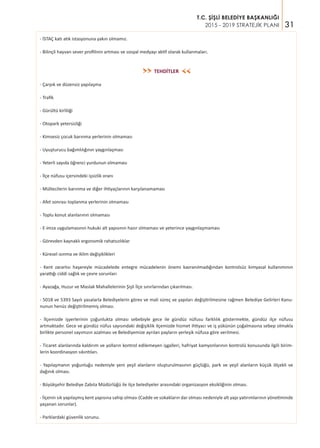 31
T.C. ŞİŞLİ BELEDİYE BAŞKANLIĞI
2015 - 2019 STRATEJİK PLANI
- İSTAÇ katı atık istasyonuna yakın olmamız.
- Bilinçli hayvan sever profilinin artması ve sosyal medyayı aktif olarak kullanmaları.
TEHDİTLER
- Çarpık ve düzensiz yapılaşma
- Trafik
- Gürültü kirliliği
- Otopark yetersizliği
- Kimsesiz çocuk barınma yerlerinin olmaması
- Uyuşturucu bağımlılığının yaygınlaşması
- Yeterli sayıda öğrenci yurdunun olmaması
- İlçe nüfusu içersindeki işsizlik oranı
- Mültecilerin barınma ve diğer ihtiyaçlarının karşılanamaması
- Afet sonrası toplanma yerlerinin olmaması
- Toplu konut alanlarının olmaması
- E-imza uygulamasının hukuki alt yapısının hazır olmaması ve yeterince yaygınlaşmaması
- Görevden kaynaklı ergonomik rahatsızlıklar
- Küresel ısınma ve iklim değişiklikleri
- Kent zararlısı haşereyle mücadelede entegre mücadelenin önemi kavranılmadığından kontrolsüz kimyasal kullanımının
yarattığı ciddi sağlık ve çevre sorunları
- Ayazağa, Huzur ve Maslak Mahallelerinin Şişli İlçe sınırlarından çıkarılması.
- 5018 ve 5393 Sayılı yasalarla Belediyelerin görev ve mali süreç ve yapıları değiştirilmesine rağmen Belediye Gelirleri Kanu-
nunun henüz değiştirilmemiş olması.
- İlçemizde işyerlerinin çoğunlukta olması sebebiyle gece ile gündüz nüfusu farklılık göstermekte, gündüz ilçe nüfusu
artmaktadır. Gece ve gündüz nüfus sayısındaki değişiklik ilçemizde hizmet ihtiyacı ve iş yükünün çoğalmasına sebep olmakla
birlikte personel sayımızın azalması ve Belediyemize ayrılan payların yerleşik nüfusa göre verilmesi.
- Ticaret alanlarında kaldırım ve yolların kontrol edilemeyen işgalleri, hafriyat kamyonlarının kontrolü konusunda ilgili birim-
lerin koordinasyon sıkıntıları.
- Yapılaşmanın yoğunluğu nedeniyle yeni yeşil alanların oluşturulmasının güçlüğü, park ve yeşil alanların küçük ölçekli ve
dağınık olması.
- Büyükşehir Belediye Zabıta Müdürlüğü ile ilçe belediyeler arasındaki organizasyon eksikliğinin olması.
- İlçenin sık yapılaşmış kent yapısına sahip olması (Cadde ve sokakların dar olması nedeniyle alt yapı yatırımlarının yönetiminde
yaşanan sorunlar).
- Parklardaki güvenlik sorunu.
>>
>>
 