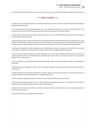 32
T.C. ŞİŞLİ BELEDİYE BAŞKANLIĞI
2015 - 2019 STRATEJİK PLANI
- Park ve bahçelere bırakılan hayvan sayısı artması ve bu durumun mevcut iş yükünü arttırdığı gibi şikayetlere de neden olması.
ÖNERİ VE TEDBİRLER
- İnşaatlar nedeni ile hafriyat kamyonlarının kontrolü sıkılaştırılmalı, daha etkin kontrolün yapılabilmesi için ilgili müdürlüklerin
koordinasyonu sağlanmalıdır.
- Üst yapı çalışmalarının yapılacağı güzergahlarda yolun araç bakımından temizlenmesi ve trafik ile ilgili herhangi bir sorun
yaşanmaması için varolan eski ve çarpık yapılaşmanın planlara uygun hale getirilmesi gerekmektedir.
- Fidan ve mevsimlik çiçek üretimi ile fidanlık olarak kullanılmak üzere en az 5.000-10.000 m2’lik uygun bir alan Park ve Bahçe-
ler Müdürlüğü’ne tahsis edilmelidir.
- Çalışan personelin daha verimli ve aktif olması için aralarındaki iletişimin kuvvetlendirilmesi eğitim, kişisel gelişim ve sosyal
aktivitelerin düzenlenmesi, ekonomik ve sosyal durumlarını iyileştiren ve yükselten uygulama ve yaklaşımların benimsenmesi
ile motivasyonlarını arttırıcı tedbirlerin alınması ile bu yönetim anlayışının sürekli ve kalıcı hale getirilmesi sağlanmalıdır.
- Belediyemiz Müdürlüklerinin diğer Belediyelerin ilgili Müdürlükleriyle iletişim kurmalarının ve karşılıklı fikir alış verişinde
bulunmalarının faaliyetlerin çeşitlendirilmesi, kıyaslama ve kontrol imkanı sağlayacağı düşünülmektedir.
- Kamu kurumları ve diğer kuruluşlarla, sivil toplum örgütleri ile var olan ilişkiler geliştirilerek genişletilmeli, karar alma ve
uygulama süreçlerine etkin bir biçimde katılımları sağlanmalı,ilgili meslek odaları ve sivil toplum kuruluşları ile ortak hizmet
projelerinin sayısı arttırılmalıdır.
- Anket, referandum ve toplantı gibi yöntemlerle Şişli halkının eğilim, görüş ve önerileri belediye yönetimine ve uygulamalarına
taşınmalıdır.
- Şişli Kent Konseyinin faaliyetlerinin etkili ve verimli bir şekilde yürütülmesi konusunda verilen destek ve gösterilen özen de-
vam etmelidir.
- Belediye hizmetlerinin planlanmasında kadınlara, çocuklara, yaşlılara ve gençlere verilen önem ve öncelik devam etmeli, bu
kesimlere yönelik hizmetler yaygınlaştırılmalı ve niteliği yükseltilmelidir.
- Hizmet ve faaliyet uygulamalarında çevreci yaklaşım ve şehir şantiyeciliği anlayışı yerleştirilmelidir.
- Afet durumlarında güvenli gıda/su temini ve salgın hastalıklarla mücadele konularında ve acil sağlık, ilkyardım hizmetine
yönelik eksiklerin tesbiti ve giderilmesi amacıyla çalışmalar yapılmalıdır.
- Bisiklet kullanımının teşviki, özendirilmesi ile bisiklet yollarının yeterli düzeye ulaştırılması ve mevcut otopark kapasitesinin
arttırılması amaçlanmalıdır.
- AB proje fırsatları konusuna gerekli ilgi gösterilmelidir.
>>
>>
 