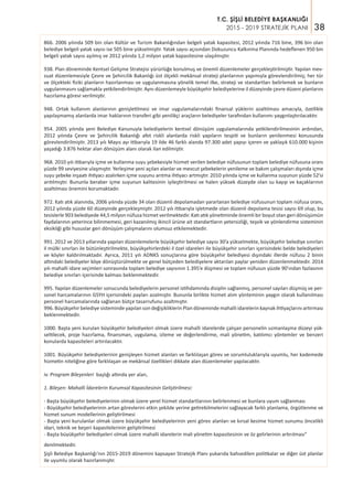 38
T.C. ŞİŞLİ BELEDİYE BAŞKANLIĞI
2015 - 2019 STRATEJİK PLANI
866. 2006 yılında 509 bin olan Kültür ve Turizm Bakanlığından belgeli yatak kapasitesi, 2012 yılında 716 bine, 396 bin olan
belediye belgeli yatak sayısı ise 505 bine yükselmiştir. Yatak sayısı açısından Dokuzuncu Kalkınma Planında hedeflenen 950 bin
belgeli yatak sayısı aşılmış ve 2012 yılında 1,2 milyon yatak kapasitesine ulaşılmıştır.
938. Plan döneminde Kentsel Gelişme Stratejisi yürürlüğe konulmuş ve önemli düzenlemeler gerçekleştirilmiştir. Yapılan mev-
zuat düzenlemesiyle Çevre ve Şehircilik Bakanlığı üst ölçekli mekânsal strateji planlarının yapımıyla görevlendirilmiş; her tür
ve ölçekteki fiziki planların hazırlanması ve uygulanmasına yönelik temel ilke, strateji ve standartları belirlemek ve bunların
uygulanmasını sağlamakla yetkilendirilmiştir. Aynı düzenlemeyle büyükşehir belediyelerine il düzeyinde çevre düzeni planlarını
hazırlama görevi verilmiştir.
948. Ortak kullanım alanlarının genişletilmesi ve imar uygulamalarındaki finansal yüklerin azaltılması amacıyla, özellikle
yapılaşmamış alanlarda imar haklarının transferi gibi yenilikçi araçların belediyeler tarafından kullanımı yaygınlaştırılacaktır.
954. 2005 yılında yeni Belediye Kanunuyla belediyelerin kentsel dönüşüm uygulamalarında yetkilendirilmesinin ardından,
2012 yılında Çevre ve Şehircilik Bakanlığı afet riskli alanlarda riskli yapıların tespiti ve bunların yenilenmesi konusunda
görevlendirilmiştir. 2013 yılı Mayıs ayı itibarıyla 19 ilde 46 farklı alanda 97.300 adet yapıyı içeren ve yaklaşık 610.000 kişinin
yaşadığı 3.876 hektar alan dönüşüm alanı olarak ilan edilmiştir.
968. 2010 yılı itibarıyla içme ve kullanma suyu şebekesiyle hizmet verilen belediye nüfusunun toplam belediye nüfusuna oranı
yüzde 99 seviyesine ulaşmıştır. Yerleşime yeni açılan alanlar ve mevcut şebekelerin yenileme ve bakım çalışmaları dışında içme
suyu şebeke inşaatı ihtiyacı azalırken içme suyunu arıtma ihtiyacı artmıştır. 2010 yılında içme ve kullanma suyunun yüzde 52’si
arıtılmıştır. Bununla beraber içme suyunun kalitesinin iyileştirilmesi ve halen yüksek düzeyde olan su kayıp ve kaçaklarının
azaltılması önemini korumaktadır.
972. Katı atık alanında, 2006 yılında yüzde 34 olan düzenli depolamadan yararlanan belediye nüfusunun toplam nüfusa oranı,
2012 yılında yüzde 60 düzeyinde gerçekleşmiştir. 2012 yılı itibarıyla işletmede olan düzenli depolama tesisi sayısı 69 olup, bu
tesislerle 903 belediyede 44,5 milyon nüfusa hizmet verilmektedir. Katı atık yönetiminde önemli bir boyut olan geri dönüşümün
faydalarının yeterince bilinmemesi, geri kazanılmış ikincil ürüne ait standartların yetersizliği, teşvik ve yönlendirme sisteminin
eksikliği gibi hususlar geri dönüşüm çalışmalarını olumsuz etkilemektedir.
991. 2012 ve 2013 yıllarında yapılan düzenlemelerle büyükşehir belediye sayısı 30’a yükselmekte, büyükşehir belediye sınırları
il mülki sınırları ile bütünleştirilmekte, büyükşehirlerdeki il özel idareleri ile büyükşehir sınırları içerisindeki belde belediyeleri
ve köyler kaldırılmaktadır. Ayrıca, 2011 yılı ADNKS sonuçlarına göre büyükşehir belediyesi dışındaki illerde nüfusu 2 binin
altındaki belediyeler köye dönüştürülmekte ve genel bütçeden belediyelere aktarılan paylar yeniden düzenlenmektedir. 2014
yılı mahalli idare seçimleri sonrasında toplam belediye sayısının 1.395’e düşmesi ve toplam nüfusun yüzde 90’ından fazlasının
belediye sınırları içerisinde kalması beklenmektedir.
995. Yapılan düzenlemeler sonucunda belediyelerin personel istihdamında disiplin sağlanmış, personel sayıları düşmüş ve per-
sonel harcamalarının GSYH içerisindeki payları azalmıştır. Bununla birlikte hizmet alım yönteminin yaygın olarak kullanılması
personel harcamalarında sağlanan bütçe tasarrufunu azaltmıştır.
996. Büyükşehir belediye sisteminde yapılan son değişikliklerin Plan döneminde mahalli idarelerin kaynak ihtiyaçlarını artırması
beklenmektedir.
1000. Başta yeni kurulan büyükşehir belediyeleri olmak üzere mahalli idarelerde çalışan personelin uzmanlaşma düzeyi yük-
seltilecek, proje hazırlama, finansman, uygulama, izleme ve değerlendirme, mali yönetim, katılımcı yöntemler ve benzeri
konularda kapasiteleri artırılacaktır.
1001. Büyükşehir belediyelerinin genişleyen hizmet alanları ve farklılaşan görev ve sorumluluklarıyla uyumlu, her kademede
hizmetin niteliğine göre farklılaşan ve mekânsal özellikleri dikkate alan düzenlemeler yapılacaktır.
iv. Program Bileşenleri başlığı altında yer alan,
1. Bileşen: Mahalli İdarelerin Kurumsal Kapasitesinin Geliştirilmesi:
- Başta büyükşehir belediyelerinin olmak üzere yerel hizmet standartlarının belirlenmesi ve bunlara uyum sağlanması
- Büyükşehir belediyelerinin artan görevlerini etkin şekilde yerine getirebilmelerini sağlayacak farklı planlama, örgütlenme ve
hizmet sunum modellerinin geliştirilmesi
- Başta yeni kurulanlar olmak üzere büyükşehir belediyelerinin yeni görev alanları ve kırsal kesime hizmet sunumu öncelikli
idari, teknik ve beşeri kapasitelerinin geliştirilmesi
- Başta büyükşehir belediyeleri olmak üzere mahalli idarelerin mali yönetim kapasitesinin ve öz gelirlerinin artırılması”
denilmektedir.
Şişli Belediye Başkanlığı’nın 2015-2019 dönemini kapsayan Stratejik Planı yukarıda bahsedilen politikalar ve diğer üst planlar
ile uyumlu olarak hazırlanmıştır.
 