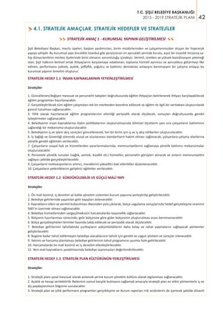 42
T.C. ŞİŞLİ BELEDİYE BAŞKANLIĞI
2015 - 2019 STRATEJİK PLANI
4.1. STRATEJİK AMAÇLAR, STRATEJİK HEDEFLER VE STRATEJİLER>
STRATEJİK AMAÇ 1 - KURUMSAL YAPININ GELİŞTİRİLMESİ>>
>>
Şişli Belediyesi Başkan, meclis üyeleri, başkan yardımcıları, birim müdürlerinden ve çalışanlarımızdan oluşan bir hiyerarşik
yapıya sahiptir. Bu kurumsal yapı öncelikle İstanbul gibi yeryüzünün en ayrıcalıklı yerinde kurulu, eşsiz bir insanlık mirasına sa-
hip dünya kentinin merkez ilçelerinde birisi olmanın sorumluluğu içindeyiz. Verimli, üretken ve yüksek koordinasyon yeteneği
olan, Şişli halkının kentsel ortak ihtiyaçlarını karşılamaya odaklanan, topluma hizmeti ayrımsız ve ayrıcalıksız götürmeyi ilke
edinen, performansı yüksek, açıklık, şeffaflık, çoğulcu ve katılımcı demokrasi anlayışını benimseyen bir çalışma anlayışı bu
kurumsal yapının temelini oluşturur.
STRATEJİK HEDEF 1.1 İNSAN KAYNAKLARININ YETKİNLEŞTİRİLMESİ
Stratejiler
1. Güncellenen/değişen mevzuat ve personelin talepleri doğrultusunda eğitim ihtiyaçları belirlenerek ihtiyacı karşılayabilecek
eğitim programları hazırlanacaktır.
2. Gerçekleştirilecek tüm eğitim çalışmaları tek bir merkezden koordine edilecek ve eğitim ile ilgili bir veritabanı oluşturularak
güncel tutulması sağlanacaktır.
3. Yıllık olarak hazırlanacak eğitim programlarının etkinliği periyodik olarak ölçülecek, sonuçları doğrultusunda gerekli
iyileştirmeler sağlanacaktır.
4. Belediyenin insan kaynaklarına ilişkin politikalarının oluşturulmasında bilimsel ölçütlerin yanı sıra çalışanların katılımının
sağlandığı bir mekanizma oluşturulacaktır.
5. Belediyenin iş ve işlem akış süreçleri güncellenerek, her bir birim için iş ve iş akış rehberleri oluşturulacaktır.
6. İş Sağlığı ve Güvenliği alanında ulusal ve uluslararası standartların hakim olması sağlanacak; çalışanlara çalışma alanlarına
yönelik gerekli eğitimler verilecektir.
7. Çalışanların sosyal hak ve hizmetlerden yararlanmalarında; memnuniyetlerini sağlamaya yönelik katılımcı mekanizmalar
oluşturulacaktır.
8. Personele yönelik sunulan (sağlık, yemek, kıyafet vb.) hizmetler, personelin görüşleri alınarak ve onların memnuniyetini
sağlayıcı şekilde gerçekleştirilecektir.
9. Çalışanların motivasyonlarını artırıcı, morallerini yükseltici özel etkinlikler düzenlenecektir.
10. Çalışanların yetkinliklerini geliştirici eğitimler verilecektir.
STRATEJİK HEDEF 1.2 SÜRDÜRÜLEBİLİR VE GÜÇLÜ MALİ YAPI
Stratejiler
1. Ön mali kontrol, iç denetim ve kalite yönetim sistemleri kurum yapısına yerleştirilip geliştirilecektir.
2. Belediye gelirlerinde yaşanılan gelir kayıpları önlenecektir.
3. Kaynakların etkin ve verimli kullanılması ilkesinden yola çıkılarak, bütçe uygulama sonuçlarında hedef-gerçekleşme oranının
%85’in üzerinde olması sağlanacaktır.
4. Belediye hizmetlerinden vazgeçilmeksizin harcamalarda rasyonellik sağlanacaktır.
5. Bütçenin hazırlanması sürecinde; gelir bütçesine göre gider bütçesinin oluşturulması esası benimsenecektir.
6. Bütçe gerçekleşmeleri birimler bazında takip edilecek ve periyodik olarak ölçülecektir.
7. Belediye gelirlerinin tahsilatında yurttaşların yükümlülüklerini daha kolay ve rahat yapmalarını sağlayacak yöntemler
geliştirilecektir.
8. Bugüne kadar tahsil edilemeyen belediye alacaklarının tahsili için gerekli ve uygun yöntem ve süreçler izlenecektir.
9. Yatırım ve harcama planlaması belediye gelirlerinin tahsil programına uyumlu hale getirilecektir.
10. Harcamalarda ön mali kontrol ve iç denetim etkinleştirilecektir.
11. Yeni mali kaynakların yaratılmasında belediye taşınmazları değerlendirilecektir.
STRATEJİK HEDEF 1.3 STRATEJİK PLAN KÜLTÜRÜNÜN YERLEŞTİRİLMESİ
Stratejiler
1. Stratejik planı yasal mevzuat olarak anlamak yerine kurum yönetim kültürü olarak algılanması sağlanacaktır.
2. Açıklık ve hesap verilebilirlik ilkelerinin somut karşılık bulmasını sağlamak amacıyla stratejik plan en etkin yöntemlerle iç ve
dış paydaşlarımızın bilgisine sunulacaktır.
3. Stratejik plan ve yıllık performans programları gerçekleşme ve durum raporları risk analizlerini de içerecek şekilde düzenli
 