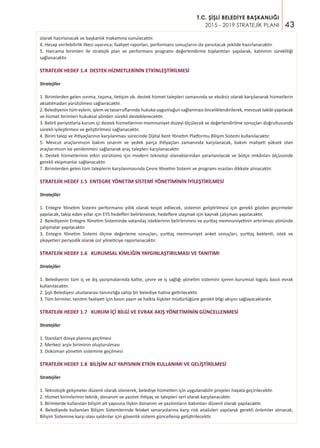 43
T.C. ŞİŞLİ BELEDİYE BAŞKANLIĞI
2015 - 2019 STRATEJİK PLANI
olarak hazırlanacak ve başkanlık makamına sunulacaktır.
4. Hesap verilebilirlik ilkesi uyarınca; faaliyet raporları, performans sonuçlarını da yansıtacak şekilde hazırlanacaktır.
5. Harcama birimleri ile stratejik plan ve performans programı değerlendirme toplantıları yapılarak, katılımın sürekliliği
sağlanacaktır.
STRATEJİK HEDEF 1.4 DESTEK HİZMETLERİNİN ETKİNLEŞTİRİLMESİ
Stratejiler
1. Birimlerden gelen ısınma, taşıma, iletişim vb. destek hizmet talepleri zamanında ve eksiksiz olarak karşılanarak hizmetlerin
aksatılmadan yürütülmesi sağlanacaktır.
2. Belediyenin tüm eylem, işlem ve tasarruflarında hukuka uygunluğun sağlanması önceliklendirilerek, mevzuat takibi yapılacak
ve hizmet birimleri hukuksal yönden sürekli desteklenecektir.
3. Belirli periyotlarla kurum içi destek hizmetlerinin memnuniyet düzeyi ölçülecek ve değerlendirilme sonuçları doğrultusunda
sürekli iyileştirmesi ve geliştirilmesi sağlanacaktır.
4. Birim talep ve ihtiyaçlarının karşılanması sürecinde Dijital Kent Yönetim Platformu Bilişim Sistemi kullanılacaktır.
5. Mevcut araçlarımızın bakım onarım ve yedek parça ihtiyaçları zamanında karşılanacak, bakım maliyeti yüksek olan
araçlarımızın ise yenilenmesi sağlanarak araç talepleri karşılanacaktır.
6. Destek hizmetlerinin etkin yürütümü için modern teknoloji olanaklarından yararlanılacak ve bütçe imkânları ölçüsünde
gerekli ekipmanlar sağlanacaktır.
7. Birimlerden gelen tüm taleplerin karşılanmasında Çevre Yönetim Sistemi ve programı esasları dikkate alınacaktır.
STRATEJİK HEDEF 1.5 ENTEGRE YÖNETİM SİSTEMİ YÖNETİMİNİN İYİLEŞTİRİLMESİ
Stratejiler
1. Entegre Yönetim Sistemi performansı yıllık olarak tespit edilecek, sistemin geliştirilmesi için gerekli gözden geçirmeler
yapılacak, takip eden yıllar için EYS hedefleri belirlenecek, hedeflere ulaşmak için kaynak çalışması yapılacaktır.
2. Belediyenin Entegre Yönetim Sisteminde vatandaş isteklerinin belirlenmesi ve yurttaş memnuniyetinin artırılması yönünde
çalışmalar yapılacaktır.
3. Entegre Yönetim Sistemi ölçme değerleme sonuçları, yurttaş memnuniyet anket sonuçları, yurttaş beklenti, istek ve
şikayetleri periyodik olarak üst yöneticiye raporlanacaktır.
STRATEJİK HEDEF 1.6 KURUMSAL KİMLİĞİN YAYGINLAŞTIRILMASI VE TANITIMI
Stratejiler
1. Belediyenin tüm iç ve dış yazışmalarında kalite, çevre ve iş sağlığı yönetim sistemini içeren kurumsal logolu basılı evrak
kullanılacaktır.
2. Şişli Belediyesi uluslararası tanınırlığa sahip bir belediye haline getirilecektir.
3. Tüm birimler, tanıtım faaliyeti için basın yayın ve halkla ilişkiler müdürlüğüne gerekli bilgi akışını sağlayacaklardır.
STRATEJİK HEDEF 1.7 KURUM İÇİ BİLGİ VE EVRAK AKIŞ YÖNETİMİNİN GÜNCELLENMESİ
Stratejiler
1. Standart dosya planına geçilmesi
2. Merkezi arşiv biriminin oluşturulması
3. Doküman yönetim sistemine geçilmesi
STRATEJİK HEDEF 1.8 BİLİŞİM ALT YAPISININ ETKİN KULLANIMI VE GELİŞTİRİLMESİ
Stratejiler
1. Teknolojik gelişmeler düzenli olarak izlenerek, belediye hizmetleri için uygulanabilir projeler hayata geçirilecektir.
2. Hizmet birimlerinin teknik, donanım ve yazılım ihtiyaç ve talepleri seri olarak karşılanacaktır.
3. Birimlerde kullanılan bilişim alt yapısına ilişkin donanım ve yazılımların bakımları düzenli olarak yapılacaktır.
4. Belediyede kullanılan Bilişim Sistemlerinde felaket senaryolarına karşı risk analizleri yapılarak gerekli önlemler alınacak,
Bilişim Sistemine karşı olası saldırılar için güvenlik sistemi güncellenip geliştirilecektir.
 