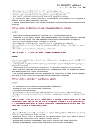 44
T.C. ŞİŞLİ BELEDİYE BAŞKANLIĞI
2015 - 2019 STRATEJİK PLANI
5. Bilişim alt yapı sisteminde yedekleme işlemleri sürekli ve düzenli olarak yapılacaktır.
6. Kurum içi internet kullanımında gereksiz ve kötü amaçlı kullanım riskine karşı önlemler alınacaktır.
7. E-belediye uygulaması güncellenecek ve hizmetin gereklerine uygun olarak geliştirilecektir.
8. Kamu kurum ve kuruluşları ile kurumumuz arasında veri bütünlüğü ve paylaşımı sağlanacaktır.
9. Şişli Belediyesi Çağrı Merkezi kurularak; yurttaşlarımızın belediyenin hizmet alanına girmeyen hususlara ilişkin şikayet ve
taleplerinin ilgili kurum ve kuruluşlara iletilmesi sağlanacaktır.
10. İlçemizin muhtelif yerlerine gerekli sistem kurularak, yurttaşlarımızın ücretsiz internetten yararlanabilmelerine olanak
sağlanacaktır.
STRATEJİK HEDEF 1.9 KAYIT DIŞI FAALİYETE KARŞI ETKİN VE SÜREKLİ DENETİM YAPILACAK
Stratejiler
1. İlçedeki işyerleri sürekli denetlenerek ruhsatsız faaliyetler ve ruhsata aykırı faaliyetler engellenecektir.
2. Denetimlerde “ticari-sınai faaliyette bulunma” hakkı dikkate alınarak uyarıcı-yapıcı-yönlendirici olmaya özen gösterilecek,
buna karşın halk sağlığı, güvenliği, kişisel hak ve özgürlükleri tehdit edici faaliyetler konusunda ödün verilmeyecektir.
3. İşyeri denetimlerinde teknolojinin sunduğu olanaklardan yararlanılacaktır.
4. Kaldırım işgalleri için standartlar getirilecek ve esnaf-işyerlerinin bu standartlara uymaları sağlanacaktır.
5. Kayıt dışı faaliyetlerin önlenmesi ve ruhsatlandırılması çalışmalarında Belediye dışı kurum ve kuruluşlarla veri paylaşımı
sağlanacaktır.
6. Ruhsatlandırma işlemlerinde birimler arası koordinasyon geliştirilecektir.
STRATEJİK HEDEF 1.10 ÖZEL PROJE ÜRETİMİNİN SAĞLANMASI VE KAYNAK TEMİNİ
Stratejiler
1. Mevcut sorunların çözümü ve ilçenin ekonomik sosyal ve kültürel gelişimine katkı sağlayacak projelerin üretildiği bir Özel
Proje Masası kurulacaktır.
2. Üretilen projelerde maliyet/fayda analizleri yapılacak; uygun projeler için iş gücü/zaman/maliyet verilerine uygun şema ve
diyagramlar hazırlanacaktır.
3. Üretilen projelere finansman sağlamak üzere Avrupa Birliği ve fon sağlayıcı kuruluşlara proje başvuruları yapılacaktır.
4. Avrupa Birliği ve fon sağlayıcı kuruluşlar nezdinde başvurulara konu edilebilecek projeler için, proje hazırlama eğitimleri
yapılacak ve bu eğitimler kurum içerisinde yaygınlaştırılacaktır.
5. Proje üretiminde başta üniversiteler olmak üzere meslek odaları, sivil toplum örgütleri ve mahalle forumları ile işbirlikleri
geliştirilecek; bu alandaki çalışmalar çeşitli vasıtalarla ve düzenli olarak kamuoyu ile paylaşılacaktır.
STRATEJİK HEDEF 1.11 KATILIMCILIK VE SİVİL TOPLUM İLE İLİŞKİLER
Stratejiler
1. Sivil toplum örgütleri ile birlikte ayrımcılıkla etkin bir biçimde mücadele edilecektir.
2. Ayrımcılığa karşı panel, konferans gibi etkinlikler düzenlenecektir.
3. Eşirilebilirlik komisyonu oluşturulacaktır.
4. Belediye hizmetlerinin yürütümünde mevcut teşkilat yapısı katılımcılık ilkesinin gereklerine uygun hale getirilecektir.
5. Kamu görevlilerinin ulusal ve uluslararası hukuktan kaynaklanan ve çalışma yaşamına ilişkin hak ve özgürlükleri hayata
geçirilecektir.
STRATEJİK HEDEF 1.12 ETNİK, DİNİ VE/VEYA CİNSİYET KİMLİĞİ VE YÖNELİMİ NEDENİYLE AYRIMCILIĞA UĞRAYAN
YURTTAŞLARIN SOSYAL YAŞAMA KATILMALARINI KOLAYLAŞTIRICI, TOPLUMSAL BÜTÜNLEŞMEYİ SAĞLAYICI
VE ULAŞIMLARININ ENGELLENDİĞİ ALANLARDA SORUNLARINI GİDERİCİ ÖNLEMLER ALINACAK, HER TÜRLÜ
AYRIMCILIĞA KARŞI KENT POLİTİKALARI GELİŞTİRİLECEK
Stratejiler
1. İl genelinde faaliyette olan ayrımcılığa karşı mücadele veren örgütlerle ilişkiler geliştirilerek ortak faaliyetler düzenlenecek,
kamuoyunun bilinçlendirilmesi için faaliyetler yapılacaktır.
2. Mahallelerde her türlü ayrımcılık ve ötekileştirmeyle ilgili farkındalık yaratmaya yönelik söyleşi, seminer vb. etkinlikler
düzenlenecek, yerel mekanizmalar aracılığı ile bilgilendirici çalışmalar yapılacaktır.
3. Ayrımcılığa maruz bırakılanların istihdamına ilişkin pozitif ayrımcılık politikasına uygun projeler geliştirilecektir.
4. Ayrımcılığa uğrayanlara yönelik sistematik şiddete ilişkin farkındalık yaratıcı etkinlikler düzenlenecektir.
 