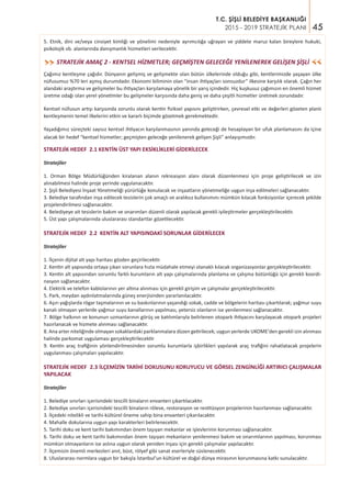 45
T.C. ŞİŞLİ BELEDİYE BAŞKANLIĞI
2015 - 2019 STRATEJİK PLANI
STRATEJİK AMAÇ 2 - KENTSEL HİZMETLER; GEÇMİŞTEN GELECEĞE YENİLENEREK GELİŞEN ŞİŞLİ>>
>>
Çağımız kentleşme çağıdır. Dünyanın gelişmiş ve gelişmekte olan bütün ülkelerinde olduğu gibi, kentlerimizde yaşayan ülke
nüfusumuz %70 leri aşmış durumdadır. Ekonomi biliminin olan “insan ihtiyaçları sonsuzdur” ilkesine karşılık olarak. Çağın her
alandaki araştırma ve gelişmeler bu ihtiyaçları karşılamaya yönelik bir yarış içindedir. Hiç kuşkusuz çağımızın en önemli hizmet
üretme odağı olan yerel yönetimler bu gelişmeler karşısında daha geniş ve daha çeşitli hizmetler üretmek zorundadır.
Kentsel nüfusun artışı karşısında zorunlu olarak kentin fiziksel yapısını geliştirirken, çevresel etki ve değerleri gözeten planlı
kentleşmenin temel ilkelerini etkin ve kararlı biçimde gözetmek gerekmektedir.
Yaşadığımız süreçteki sayısız kentsel ihtiyacın karşılanmasının yanında geleceği de hesaplayan bir ufuk planlamasını da içine
alacak bir hedef “kentsel hizmetler; geçmişten geleceğe yenilenerek gelişen Şişli” anlayışımızdır.
STRATEJİK HEDEF 2.1 KENTİN ÜST YAPI EKSİKLİKLERİ GİDERİLECEK
Stratejiler
1. Orman Bölge Müdürlüğünden kiralanan alanın rekreasyon alanı olarak düzenlenmesi için proje geliştirilecek ve izin
alınabilmesi halinde proje yerinde uygulanacaktır.
2. Şişli Belediyesi İnşaat Yönetmeliği yürürlüğe konulacak ve inşaatların yönetmeliğe uygun inşa edilmeleri sağlanacaktır.
3. Belediye tarafından inşa edilecek tesislerin çok amaçlı ve aralıksız kullanımını mümkün kılacak fonksiyonlar içerecek şekilde
projelendirilmesi sağlanacaktır.
4. Belediyeye ait tesislerin bakım ve onarımları düzenli olarak yapılacak gerekli iyileştirmeler gerçekleştirilecektir.
5. Üst yapı çalışmalarında uluslararası standartlar gözetilecektir.
STRATEJİK HEDEF 2.2 KENTİN ALT YAPISINDAKİ SORUNLAR GİDERİLECEK
Stratejiler
1. İlçenin dijital alt yapı haritası gözden geçirilecektir.
2. Kentin alt yapısında ortaya çıkan sorunlara hızla müdahale etmeyi olanaklı kılacak organizasyonlar gerçekleştirilecektir.
3. Kentin alt yapısından sorumlu farklı kurumların alt yapı çalışmalarında planlama ve çalışma bütünlüğü için gerekli koordi-
nasyon sağlanacaktır.
4. Elektrik ve telefon kablolarının yer altına alınması için gerekli girişim ve çalışmalar gerçekleştirilecektir.
5. Park, meydan aydınlatmalarında güneş enerjisinden yararlanılacaktır.
6. Aşırı yağışlarda rögar taşmalarının ve su baskınlarının yaşandığı sokak, cadde ve bölgelerin haritası çıkartılarak; yağmur suyu
kanalı olmayan yerlerde yağmur suyu kanallarının yapılması, yetersiz olanların ise yenilenmesi sağlanacaktır.
7. Bölge halkının ve konunun uzmanlarının görüş ve katılımlarıyla belirlenen otopark ihtiyacını karşılayacak otopark projeleri
hazırlanacak ve hizmete alınması sağlanacaktır.
8. Ana arter niteliğinde olmayan sokaklardaki parklanmalara düzen getirilecek; uygun yerlerde UKOME'den gerekli izin alınması
halinde parkomat uygulaması gerçekleştirilecektir
9. Kentin araç trafiğinin yönlendirilmesinden sorumlu kurumlarla işbirlikleri yapılarak araç trafiğini rahatlatacak projelerin
uygulanması çalışmaları yapılacaktır.
STRATEJİK HEDEF 2.3 İLÇEMİZİN TARİHİ DOKUSUNU KORUYUCU VE GÖRSEL ZENGİNLİĞİ ARTIRICI ÇALIŞMALAR
YAPILACAK
Stratejiler
1. Belediye sınırları içerisindeki tescilli binaların envanteri çıkartılacaktır.
2. Belediye sınırları içerisindeki tescilli binaların röleve, restorasyon ve restitüsyon projelerinin hazırlanması sağlanacaktır.
3. İlçedeki nitelikli ve tarihi-kültürel öneme sahip bina envanteri çıkarılacaktır.
4. Mahalle dokularına uygun yapı karakterleri belirlenecektir.
5. Tarihi doku ve kent tarihi bakımından önem taşıyan mekanlar ve işlevlerinin korunması sağlanacaktır.
6. Tarihi doku ve kent tarihi bakımından önem taşıyan mekanların yenilenmesi bakım ve onarımlarının yapılması, korunması
mümkün olmayanların ise aslına uygun olarak yeniden inşası için gerekli çalışmalar yapılacaktır.
7. İlçemizin önemli merkezleri anıt, büst, rölyef gibi sanat eserleriyle süslenecektir.
8. Uluslararası normlara uygun bir bakışla İstanbul’un kültürel ve doğal dünya mirasının korunmasına katkı sunulacaktır.
5. Etnik, dini ve/veya cinsiyet kimliği ve yönelimi nedeniyle ayrımcılığa uğrayan ve şiddete maruz kalan bireylere hukuki,
psikolojik vb. alanlarında danışmanlık hizmetleri verilecektir.
 