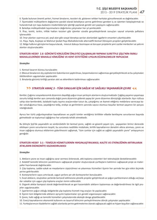 47
T.C. ŞİŞLİ BELEDİYE BAŞKANLIĞI
2015 - 2019 STRATEJİK PLANI
6. İlçede bulunan önemli yerleri, hizmet binalarını, tesisleri vb. gösteren rehber haritalar güncellenecek ve dağıtılacaktır.
7. İlçemizdeki mülkiyetlerin değişimine paralel olarak belediyece yerine getirilmesi gereken iş ve işlemleri kolaylaştırmak ve
hızlandırmak için tapu kadastro müdürlükleriyle işbirliği yapılarak gerekli veri paylaşımı sağlanacaktır.
8. Belediye mülkiyetindeki taşınmazların değerleme çalışmaları her yıl yenilecektir.
9. İfraz, tevhit, terkin, irtifak hakları tesisleri gibi işlemler süratle gerçekleştirilerek sonuçları sayısal ortamda paftalara
işlenecektir.
10. İmar planları uyarınca yol, yeşil alan gibi sosyal donatıya ayrılan alanlardaki işgallerin envanteri çıkartılacaktır.
11. Paşa, Yayla, Kuştepe ve Mahmut Şevket Paşa Mahallelerinde alternatifli Kentsel Dönüşüm projeleri geliştirilecektir.
12. Bölge halkının görüşlerine başvurulacak, mevcut dokuyu bozmayan ve koruyan projelerle yeni cazibe merkezleri ve yatırım
alanları oluşturulacaktır.
STRATEJİK HEDEF 2.8 GÖRÜNTÜ KİRLİLİĞİNİ ÖNLEYİCİ ÇALIŞMALAR YAPMAK SURETİYLE ŞİŞLİ’NİN FARKLI
MAHALLELERİNDE MAHALLE KİMLİĞİNE VE KENT ESTETİĞİNE UYGUN DÜZENLEMELER YAPILACAK
Stratejiler
1. Kentsel tasarım bürosu kurulacaktır.
2. Mevcut binalarının dış cephelerinin bakımlarının yaptırılması, boyanmalarının sağlanması gerçekleştirilecek ve bu çalışmaları
ödüllendiren uygulamalar yapılacaktır.
3. Binalarda görüntü kirliliği yaratan alet ve eklentilerin kaldırılması sağlanacaktır.
STRATEJİK AMAÇ 3 - TÜM CANLILAR İÇİN SAĞLIK VE SAĞLIKLI YAŞANABİLİR ÇEVRE>>
>>
Kentler; Çağımız sosyoekonomik düzeninin dayattığı yoğun insan yerleşim alanlarını oluşturmaktadır. Çağdaş yaşamın yaşamaya
zorunlu kıldığı kentler aynı zamanda doğal çevre düzeninin giderek yapay bir çevre düzenine dönüştüğü alanlardır. Aşırı nüfusa
sahip olan kentlerdeki, kalabalık toplu taşıma araçlarından tutun da, çalıştığımız ve ikamet ettiğimiz mekânlara varıncaya ka-
dar soluduğumuz hava, yaşadığımız telâş, endişe ve gerilimlerin yanında sayısız olumsuz koşullar kentsel yaşamın bir parçası
niteliğindedir.
Ayrıca her türlü yoğunlaşmaktan kaynaklanan ve çeşitli isimler verdiğimiz kirlilikler elbette kentleşme sorunlarının başında
gelmektedir ve toplumsal sağlığımızı her anlamda tehdit etmektedir.
Bu bilinçle Şişli’de yaşanabilir ve sürdürülebilir bir kentsel çevre, sağlıklı ve güvenli yaşam için, yaşayanları birinci derecede
etkileyen çevre sorunlarının tespiti, bu sorunlara ivedilikle müdahale, kirlilik kaynaklarının denetim altına alınması, çevre ve
insan sağlığına olumsuz etkilerinin giderilmesini sağlamak, “tüm canlılar için sağlık ve sağlıklı yaşanabilir çevre” anlayışımızın
gereğidir.
STRATEJİK HEDEF 3.1 - TEMİZLİK HİZMETLERİNİN YAYGINLAŞTIRILMASI, KALİTE VE ETKİNLİĞİNİN ARTIRILARAK
ATIKLARIN EKONOMİYE KAZANDIRILMASI
Stratejiler
1. Atıkların çevre ve insan sağlığına zarar vermesi önlenecek, atık toplama sistemleri ileri teknolojiyle desteklenecektir.
2. Kolektif temizlik bilincinin yaratılmasını sağlayacak projeler oluşturulacak yurttaşların katılımını sağlayacak proje ve mater-
yaller hazırlanarak dağıtılacaktır.
3. Çöp toplama, cadde-sokak ve meydanların süpürülmesi ve yıkanması hizmetleri ilçenin her yerinde her gün etkin biçimde
yerine getirilecektir.
4. Konteynerlerin sayısı artırılacak; uygun yerlere yer altı konteynerleri konulacaktır.
5. Evsel atıkların, oluştukları yerlerde bertaraf edilmesine yönelik projeler geliştirilecek ve yoğun parklanmanın olduğu ve/veya
dar sokaklar için uygun çöp toplama araçları temin edilecektir.
6. Organik atıklar kompost olarak değerlendirilecek ve geri kazanılabilir atıkların toplanması ve değerlendirilmesi ile ilgili pro-
jeler uygulanacaktır.
7. İşyerlerinin yoğun olduğu bölgelerde çöp toplama hizmeti ring araçları ile yapılacaktır.
8. İlçenin tüm bölgelerinde atıkların ayrışımlı toplanmaları için gerekli organizasyon sağlanacaktır.
9. Çevre, halk sağlığı ve temizlik hizmetleri çalışmalarında ekolojik denge gözetilecektir.
10. Enerji kaynaklarının ekonomik kullanımı ve tasarruf bilincinin yerleştirilmesine dönük çalışmalar yapılacaktır.
11. Yurttaşlarımızın ibadetlerini sağlıklı alanlarda yerine getirmelerine olanak sağlayacak sağlık ve hijyen koşulları sağlanacaktır.
 