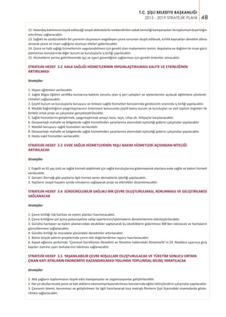 48
T.C. ŞİŞLİ BELEDİYE BAŞKANLIĞI
2015 - 2019 STRATEJİK PLANI
12.Vatandaşkatılımınınteşvikedileceğisosyalaktivitelerlerenklendirilensokaktemizliğikampanyalarıiletoplumsalduyarlılığın
artırılması sağlanacaktır.
13. Sağlıklı ve sürdürülebilir bir çevrenin oluşmasını engelleyen çevre sorunları tespit edilecek, kirlilik kaynakları denetim altına
alınarak çevre ve insan sağlığına olumsuz etkileri giderilecektir.
14. Çevre ve halk sağlığı hizmetlerinin uygulanabilmesi için gerekli olan malzemenin temin, depolama ve dağıtım ile insan gücü
planlaması konularında diğer kurum ve kuruluşlarla iş birliği yapılacaktır.
15. Hizmetlerin yerine getirilmesinde işçi ve işyeri güvenliğinin sağlanması için gerekli önlemler alınacaktır.
STRATEJİK HEDEF 3.2 HALK SAĞLIĞI HİZMETLERİNİN YAYGINLAŞTIRILMASI KALİTE VE ETKİNLİĞİNİN
ARTIRILMASI
Stratejiler
1. Hijyen eğitimleri verilecektir.
2. Sağlık Bilgisi Eğitimi sertifika kurslarına katılımı zorunlu olan iş yeri sahipleri ve işletenlerinin açılacak eğitimlere yönlendi-
rilmeleri sağlanacaktır.
3. Çeşitli kurum ve kuruluşlarla koruyucu ve önleyici sağlık hizmetleri konularında gereksinim oranında iş birliği yapılacaktır.
4. Madde bağımlılığının yaygınlaşmasının önlenmesi konusunda çeşitli kamu kurum ve kuruluşları ve sivil toplum örgütleri ile
birlikte ortak proje ve çalışmalar gerçekleştirilecektir.
5. Sağlık hizmetlerini geliştirmek, yaygınlaştırmak amaçlı tesis, taşıt, cihaz vb. ihtiyaçlar karşılanacaktır.
6. Dezavantajlı mahalle ve bölgelerde sağlık hizmetinden yararlanma alanındaki eşitsizliği giderici çalışmalar yapılacaktır.
7. Nitelikli koruyucu sağlık hizmetleri verilecektir.
8. Dezavantajlı mahalle ve bölgelerde sağlık hizmetinden yararlanma alanındaki eşitsizliği giderici çalışmalar yapılacaktır.
9. Hasta nakil hizmetleri verilecektir.
STRATEJİK HEDEF 3.3 EVDE SAĞLIK HİZMETLERİNİN YAŞLI BAKIM HİZMETLERİ AÇISINDAN NİTELİĞİ
ARTIRILACAK
Stratejiler
1. Engelli ve 65 yaş üstü ve sağlık hizmeti alabilmek için sağlık kuruluşlarına gidemeyecek olanlara evde sağlık ve bakım hizmeti
verilecektir.
2. Geriatri Derneği gibi yaşlılarla ilgili hizmet veren derneklerle işbirliği yapılacaktır.
3. Yaşlıların sosyal hayatın içinde olmalarını sağlayacak proje ve etkinlikler düzenlenecektir.
STRATEJİK HEDEF 3.4 SÜRDÜRÜLEBİLİR SAĞLIKLI BİR ÇEVRE OLUŞTURULMASI, KORUNMASI VE GELİŞTİRİLMESİ
SAĞLANACAK
Stratejiler
1. Çevre kirliliği risk haritası ve eylem planları hazırlanacaktır.
2. Çevre kirliliğine yol açma potansiyeline sahip işyerlerinin/işletmelerin denetimlerinin etkinleştirilecektir.
3. Gürültü haritaları ve eylem planlarındaki eksiklikler saptanarak bu eksikliklerin giderilmesi İBB'den istenecek ve haritaların
güncellenmesi sağlanacaktır.
4. Gürültü kirliliği ile mücadele yönündeki denetimler artırılacaktır.
5. Bütün büyük yatırım projelerinde çevre etki değerlendirme raporu hazırlanacaktır.
6. Kapalı eğlence yerlerinde “Çevresel Gürültünün Denetimi ve Yönetimi hakkındaki Yönetmelik"in 24. Maddesi uyarınca giriş
kapıları üzerine uyarı levhalarının takılması sağlanacaktır.
STRATEJİK HEDEF 3.5 YAŞANILABİLİR ÇEVRE KOŞULLARI OLUŞTURULACAK VE TÜKETİM SONUCU ORTAYA
ÇIKAN KATI ATIKLARIN EKONOMİYE KAZANDIRILMASI YOLUNDA TOPLUMSAL BİLİNÇ YARATILACAK
Stratejiler
1. Atık yağların toplanmasını teşvik edici kampanyalar ve organizasyonlar geliştirilecektir.
2. Her yıl okullarımızda çevre ve katı atıkların ekonomiye kazandırılması konularında eğitici bilinçlendirici çalışmalar yapılacaktır.
3. Çevrenin önemi, korunması ve geliştirilmesi ile ilgili hazırlanacak kısa metrajlı filmlerin Şişli İlçesindeki sinemalarda göste-
rilmesi sağlanacaktır.
 