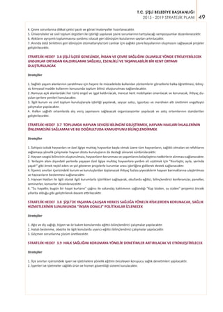 49
T.C. ŞİŞLİ BELEDİYE BAŞKANLIĞI
2015 - 2019 STRATEJİK PLANI
4. Çevre sorunlarına dikkat çekici yazılı ve görsel materyaller hazırlanacaktır.
5. Üniversiteler ve sivil toplum örgütleri ile işbirliği yapılarak çevre sorunlarının tartışılacağı sempozyumlar düzenlenecektir.
6. Atıkların ayrışımlı toplanmasına yardımcı olacak geri dönüşüm kutularının sayıları artırılacaktır.
7. Anında ödül biriktiren geri dönüşüm otomatlarıyla tüm canlılar için sağlıklı çevre koşullarının oluşmasını sağlayacak projeler
geliştirilecektir.
STRATEJİK HEDEF 3.6 ŞİŞLİ İLÇESİ GENELİNDE, İNSAN VE ÇEVRE SAĞLIĞINI OLUMSUZ YÖNDE ETKİLEYEBİLECEK
UNSURLAR ORTADAN KALDIRILARAK SAĞLIKLI, ESENLİKLİ VE YAŞANILABİLİR BİR KENT ORTAMI
OLUŞTURULACAK
Stratejiler
1. Sağlıklı yaşam alanlarının yaratılması için haşere ile mücadelede kullanılan yöntemlerin görsellerle halka öğretilmesi, bilinç-
siz kimyasal madde kullanımı konusunda toplum bilinci oluşturulması sağlanılacaktır.
2. Kamuya açık alanlardaki her türlü engel ve işgal kaldırılacak, mevcut kent mobilyaları onarılacak ve korunacak, ihtiyaç du-
yulan yerlere yenileri konulacaktır.
3. İlgili kurum ve sivil toplum kuruluşlarıyla işbirliği yapılarak, seyyar satıcı, işportacı ve merdiven altı üretimini engelleyici
çalışmalar yapılacaktır.
4. Halkın sağlıklı ortamlarda alış veriş yapmasını sağlayacak organizasyonlar yapılacak ve satış ortamlarının standartları
geliştirilecektir.
STRATEJİK HEDEF 3.7 TOPLUMDA HAYVAN SEVGİSİ BİLİNCİNİ GELİŞTİRMEK, HAYVAN HAKLARI İHLALLERİNİN
ÖNLENMESİNİ SAĞLAMAK VE BU DOĞRULTUDA KAMUOYUNU BİLİNÇLENDİRMEK
Stratejiler
1. Sahipsiz sokak hayvanları ve özel ilgiye muhtaç hayvanlar başta olmak üzere tüm hayvanların, sağlıklı olmaları ve refahlarını
sağlamaya yönelik çalışmalar hayvan dostu kuruluşların da desteği alınarak sürdürülecektir.
2. Hayvan sevgisi bilincinin oluşturulması, hayvanların korunması ve yaşamlarını kolaylaştırıcı tedbirlerin alınması sağlanacaktır.
3. Yerleşim alanı dışındaki yerlerde yaşayan özel ilgiye muhtaç hayvanlara yardım eli uzatmak için "Kısırlaştır, aşıla, yerinde
yaşat!" gibi örnek teşkil eden ve yol gösteren projelerle kurumlar arası işbirliğine gidilerek destek sağlanacaktır.
4. İlçemiz sınırları içerisindeki kurum ve kuruluşlardan toplanacak ihtiyaç fazlası yiyeceklerin hayvan barınaklarına ulaştırılması
ve hayvanların beslenmesi sağlanacaktır.
5. Hayvan Hakları ile ilgili olarak ilgili kurumlarla işbirlikleri sağlayarak, okullarda eğitici, bilinçlendirici konferanslar, paneller,
seminerler, konserler düzenlenecektir.
6. "Su hayattır, bugün bir hayat kurtarın" çağrısı ile vatandaş katılımının sağlandığı "Kap bizden, su sizden" projemiz önceki
yıllarda olduğu gibi geliştirilerek devam ettirilecektir.
STRATEJİK HEDEF 3.8 ŞİŞLİ’DE YAŞAYAN-ÇALIŞAN HERKES SAĞLIĞA YÖNELİK RİSKLERDEN KORUNACAK, SAĞLIK
HİZMETLERİNİN SUNUMUNDA “İNSAN ODAKLI” POLİTİKALAR İZLENECEK
Stratejiler
1. Ağız ve diş sağlığı, hijyen ve öz bakım konularında eğitici-bilinçlendirici çalışmalar yapılacaktır.
2. Hatalı beslenme, obezite ile ilgili konularda uyarıcı-eğitici-bilinçlendirici çalışmalar yapılacaktır.
3. Göçmen sorunlarına çözüm üretilecektir.
STRATEJİK HEDEF 3.9 HALK SAĞLIĞINI KORUMAYA YÖNELİK DENETİMLER ARTIRILACAK VE ETKİNLEŞTİRİLECEK
Stratejiler
1. İlçe sınırları içerisindeki işyeri ve işletmelere yönelik eğitimi önceleyen koruyucu sağlık denetimleri yapılacaktır.
2. İşyerleri ve işletmeler sağlıklı ürün ve hizmet güvenliliği sistemi kurulacaktır.
 