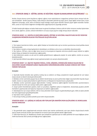 50
T.C. ŞİŞLİ BELEDİYE BAŞKANLIĞI
2015 - 2019 STRATEJİK PLANI
STRATEJİK AMAÇ 4 - EĞİTİM, SOSYAL VE KÜLTÜREL YAŞAM OLANAKLARININ GELİŞTİRİLMESİ>>
>>
Kentler, birçok olumsuz çevre koşullarına rağmen çağımız insan topluluklarının vazgeçilmez yerleşim biçimi olmaya hızla de-
vam etmektedir. Kentte yaşama ihtiyacı, hatta ihtiyacın ötesindeki çekicilik hiç kuşku yok ki, başta eğitim olmak üzere, insani
değerlerin buluştuğu, sanat, bilim ve kültürün hayat bulduğu sosyal yaşam iklimidir. Kentsel yaşam eğitim demektir. Kentler
bilim, sanat ve insani bütün değerlerin biriktiği kültür yoğunlaşmasının yaşandığı yerlerdir.
O halde İstanbul gibi doğuyu ve batıyı hatta kuzeyi ve güneyi kucaklayan, binlerce yıllık bir kültür mirasının merkez ilçelerinden
birisi olarak, Eğitimin, sanatın, kültürel etkinliklerin ve kısaca sosyal yaşamın odağı olmaya devam edecektir.
STRATEJİK HEDEF 4.1 KENTİN VE KENTLİNİN SANATA, EĞİTİME VE KÜLTÜREL FAALİYETLERE EN ÜST DÜZEYDE
ULAŞMASINI MÜMKÜN KILACAK POLİTİKALAR OLUŞTURULACAK
Stratejiler
1. Tüm toplum kesimlerinin kültür, sanat, eğitim faaliyet ve hizmetlerinden eşit ve ücretsiz yararlanması temel politika olarak
benimsenecektir.
2. İlçe halkının mesleki ve kişisel gelişimlerini destekleyici ve istihdamı artırıcı kurs ve etkinlikler düzenlenecektir.
3. İlçe halkının, STK’ların, okul ve diğer kamu kurum ve kuruluşlarının kapasite artırımına yönelik sosyal, kültürel ve eğitim
amaçlı ihtiyaç ve taleplerinin karşılanması sağlanacaktır.
4. Kent kültürünün yaratıcı ve çok sesli bir şekilde geliştirilmesini sağlayacak projeler ile sanat eğitimi, üretimi ve sunumu
desteklenecektir.
5. Şişli ilçesinde kültürel veya eğitsel amaçlı yapılacak projeler için yarışma düzenlenecektir.
STRATEJİK HEDEF 4.2 ŞİŞLİ’DE YAŞAYAN YOKSUL, EVSİZ, GÖÇMEN, AYRIMCILIĞA MARUZ KALAN KİŞİ VE
AİLELERİNE ASGARİ STANDARTLARDA YAŞAMLARINI SÜRDÜREBİLMELERİNE OLANAK VERECEK HER TÜRLÜ
YARDIM YAPILACAK
Stratejiler
1. İlçemizde ikamet etmekte olan yardıma muhtaç kişi ve ailelerin ve ihtiyaç seviyelerinin tespiti yapılarak bir veri tabanı
oluşturulacak ve düzenli olarak güncellenecektir.
2. Belediye sınırları içerisinde yaşayan kişi ve ailelerin kendi bünye ve çevre şartlarından doğan veya kontrolleri dışında oluşan
maddi, manevi ve sosyal yoksunluklarının giderilmesine ve ihtiyaçlarının karşılanmasına çalışılacaktır.
3. Belediye sınırları içerisinde yaşayan öğrencilerden ‘muhtaç’ olanlarına eğitim-öğretim hizmetlerinden yararlanmalarını
olanaklı kılacak her türlü ayni ve/veya nakdi yardım sağlanacaktır.
4. Sosyal yardım hizmetleriyle yaşlılara, kadın ve çocuklara, engellilere yoksul ve düşkünlere, dezavantajlı gruplara yönelik
hizmetlerin yapılmasında sivil toplumun dayanışma ve katılımı sağlanacaktır.
5. Vatandaşlarımız için sosyal, kültürel, milli ve inanç yönünden önem taşıyan ve gelenekselleşmiş gün, hafta ve aylara yönelik
her türlü organizasyon gerçekleştirilecektir.
6. Yaşlı bakım evleri açılacaktır.
7. Korunmaya muhtaç çocuklara yönelik çocuk evleri oluşturulacaktır.
STRATEJİK HEDEF 4.3 ÇAĞDAŞ VE SAĞLIKLI BİR TOPLUM İÇİN AMATÖR SPOR KULÜPLERİNE VE SPORCULARA
DESTEK VERİLECEK
Stratejiler
1. İlçe genelinde sporu yaygınlaştırmak amacıyla mevcut spor alanları yenilenecek, yeni spor alanları oluşturulacak amatör
sporun teşviki amacıyla amatör spor kulüplerine ve lisanslı sporculara gerekli destek sağlanacaktır.
2. 5393 Sayılı Kanunun 14. Maddesince amatör spor kulüplerine yapılacak ayni ve nakdi yardımları bir esasa bağlayan yönet-
melik hazırlanarak 2015 yılında yürürlüğe girmesi sağlanacaktır.
 
