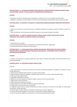 51
T.C. ŞİŞLİ BELEDİYE BAŞKANLIĞI
2015 - 2019 STRATEJİK PLANI
STRATEJİK HEDEF 4.4 İSTİHDAMI ARTIRMAK ÜZERE MESLEKİ VE ÖRGÜN EĞİTİM OLANAKLARI YARATILARAK,
İLÇE DÜZEYİNDE KURUM VE KURULUŞLAR İLE KOORDİNASYON SAĞLANILACAK
Stratejiler
1. İlçe halkının mesleki ve kişisel gelişimlerini destekleyici ve istihdamı artırıcı kurs ve etkinlikler düzenlenecektir.
2. İlköğretimi tamamlayan, ancak üst öğrenim kurumlarına devam edemeyen çocuklara bilgi ve beceri kursları açılacaktır.
STRATEJİK HEDEF 4.5 KÜLTÜREL VE SANATSAL ETKİNLİKLERİN ZENGİNLEŞTİRİLEREK SÜREKLİLİĞİ SAĞLANACAK
Stratejiler
1. Toplumun tüm kesimleri arasındaki dayanışma ve işbirliğinin geliştirilmesini sağlayacak projelere önderlik ve ortaklık edi-
lecektir.
2. Halen yürütülmekte olan tüm proje ve etkinliklerin kapasite ve memnuniyet düzeyleri artırılacaktır.
STRATEJİK HEDEF 4.6 ŞİŞLİ’DE YAŞAYAN GENÇLERE YÖNELİK SOSYAL HİZMET FAALİYETLERİ, İHTİYAÇ
TEMELİNDE ETKİN, YAYGIN VE NİTELİKLİ OLARAK UYGULANACAK
Stratejiler
1. Gençlik Merkezi kurulacaktır.
2. Kent Konseyinde Gençlik Meclisini etkinleştirmek ve yönetime aktif katılımları sağlanacaktır.
3. Gençlerle birlikte kültürel etkinlikler düzenlenecektir.
STRATEJİK HEDEF 4.7 KADINLARIN SOSYAL YAŞAMA KATILMALARI; ÖZGÜR BİREYLER OLARAK ÇAĞDAŞ
YAŞAMIN ÖZNESİ OLABİLMELERİ İÇİN ETKİNLİKLER DÜZENLENECEK, İSTİHDAMDA POZİTİF AYRIMCILIK
POLİTİKALARI GELİŞTİRİLECEK
Stratejiler
1. Kadınların sosyal yaşama ve iş yaşamına katılmaları, kadın hakları, kadınlara yönelik şiddet, konularında farkındalık artırıcı
çalışmalar yapılacaktır.
STRATEJİK HEDEF 4.8 ERİŞİLEBİLİR YAŞAM: ENGELSİZ ŞİŞLİ
Stratejiler
1. Çevre düzenlemeleri ve yenileme çalışmalarında uluslararası standartlar gözetilecek ve engelliler için engelsiz bir çevre
olanağı sağlanacaktır.
2. Şişli’de yaşayan engellilerle ilgili ayrıntılı bir veri tabanı oluşturulacaktır.
3. Engellilere yönelik projelerde, engellilerin niteliklerine göre çözüm/sorun analizleri yapılacak/yaptırılacaktır.
4. Psiko-sosyal destek sağlanılacaktır.
5. Engelli Bakım Merkezleri kurulacaktır.
6. Model Ev’de verilecek eğitimlerle, engellilere bağımsız yaşama becerileri kazandırılacaktır.
7. Engelli dinlenme kampı açılacaktır.
8. Engelli Koordinasyon Merkezi kurulacaktır.
9. Engelli hakları konusunda eğitici bilinçlendirici çalışmalar yapılacaktır.
10. Engelli hakları konusunda yayınlar hazırlanacaktır.
11. Engellilere yönelik sosyal ve mesleki rehabilitasyon hizmetleri verilecek; bu hizmetler için halk eğitim ve çıraklık eğitim
merkezleriyle iş birliği yapılacaktır.
12. Şişli’de engelli ve engelli yakınlarının erişilebilir ve kaliteli yaşam sürmeleri sağlanacak.
13. Üst yapı tesislerinden engellilerin yararlanmalarını olanaklı kılacak projeler geliştirilecektir.
14. Park ve yeşil alanlar engellilerin yararlanmalarını olanaklı kılacak şekilde düzenlenecektir.
 