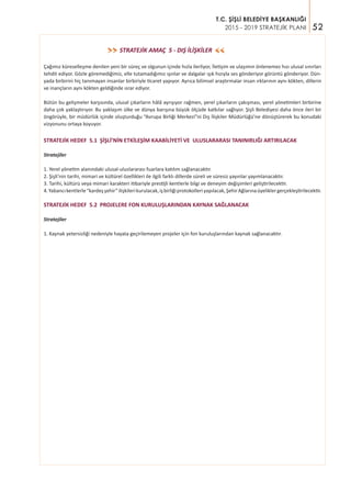 52
T.C. ŞİŞLİ BELEDİYE BAŞKANLIĞI
2015 - 2019 STRATEJİK PLANI
STRATEJİK AMAÇ 5 - DIŞ İLİŞKİLER>>
>>
Çağımız küreselleşme denilen yeni bir süreç ve olgunun içinde hızla ilerliyor, İletişim ve ulaşımın önlenemez hızı ulusal sınırları
tehdit ediyor. Gözle göremediğimiz, elle tutamadığımız ışınlar ve dalgalar ışık hızıyla ses gönderiyor görüntü gönderiyor. Dün-
yada birbirini hiç tanımayan insanlar birbiriyle ticaret yapıyor. Ayrıca bilimsel araştırmalar insan ırklarının aynı kökten, dillerin
ve inançların aynı kökten geldiğinde ısrar ediyor.
Bütün bu gelişmeler karşısında, ulusal çıkarların hâlâ ayrışıyor rağmen, yerel çıkarların çakışması, yerel yönetimleri birbirine
daha çok yaklaştırıyor. Bu yaklaşım ülke ve dünya barışına büyük ölçüde katkılar sağlıyor. Şişli Belediyesi daha önce ileri bir
öngörüyle, bir müdürlük içinde oluşturduğu “Avrupa Birliği Merkezi”ni Dış İlişkiler Müdürlüğü’ne dönüştürerek bu konudaki
vizyonunu ortaya koyuyor.
STRATEJİK HEDEF 5.1 ŞİŞLİ’NİN ETKİLEŞİM KAABİLİYETİ VE ULUSLARARASI TANINIRLIĞI ARTIRILACAK
Stratejiler
1. Yerel yönetim alanındaki ulusal-uluslararası fuarlara katılım sağlanacaktır.
2. Şişli’nin tarihi, mimari ve kültürel özellikleri ile ilgili farklı dillerde süreli ve süresiz yayınlar yayımlanacaktır.
3. Tarihi, kültürü veya mimari karakteri itibariyle prestijli kentlerle bilgi ve deneyim değişimleri geliştirilecektir.
4.Yabancıkentlerle“kardeşşehir”ilişkilerikurulacak,işbirliğiprotokolleriyapılacak,ŞehirAğlarınaüyeliklergerçekleştirilecektir.
STRATEJİK HEDEF 5.2 PROJELERE FON KURULUŞLARINDAN KAYNAK SAĞLANACAK
Stratejiler
1. Kaynak yetersizliği nedeniyle hayata geçirilemeyen projeler için fon kuruluşlarından kaynak sağlanacaktır.
 