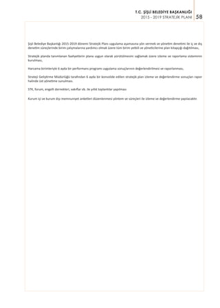 58
T.C. ŞİŞLİ BELEDİYE BAŞKANLIĞI
2015 - 2019 STRATEJİK PLANI
Şişli Belediye Başkanlığı 2015-2019 dönemi Stratejik Planı uygulama aşamasına yön vermek ve yönetim denetimi ile iç ve dış
denetim süreçlerinde birim çalışmalarına yardımcı olmak üzere tüm birim yetkili ve yöneticilerine plan kitapçığı dağıtılması,
Stratejik planda tanımlanan faaliyetlerin plana uygun olarak yürütülmesini sağlamak üzere izleme ve raporlama sisteminin
kurulması,
Harcama birimleriyle 6 ayda bir performans programı uygulama sonuçlarının değerlendirilmesi ve raporlanması,
Strateji Geliştirme Müdürlüğü tarafından 6 ayda bir konsolide edilen stratejik plan izleme ve değerlendirme sonuçları rapor
halinde üst yönetime sunulması.
STK, forum, engelli dernekleri, vakıflar vb. ile yıllık toplantılar yapılması
Kurum içi ve kurum dışı memnuniyet anketleri düzenlenmesi yöntem ve süreçleri ile izleme ve değerlendirme yapılacaktır.
 