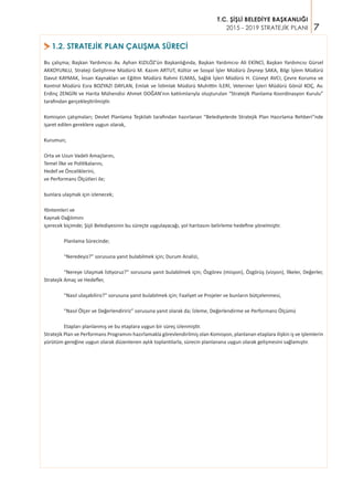 7
T.C. ŞİŞLİ BELEDİYE BAŞKANLIĞI
2015 - 2019 STRATEJİK PLANI
>1.2. STRATEJİK PLAN ÇALIŞMA SÜRECİ
Bu çalışma; Başkan Yardımcısı Av. Ayhan KIZILÖZ’ün Başkanlığında, Başkan Yardımcısı Ali EKİNCİ, Başkan Yardımcısı Gürsel
AKKOYUNLU, Strateji Geliştirme Müdürü M. Kazım ARTUT, Kültür ve Sosyal İşler Müdürü Zeynep SAKA, Bilgi İşlem Müdürü
Davut KAYMAK, İnsan Kaynakları ve Eğitim Müdürü Rahmi ELMAS, Sağlık İşleri Müdürü H. Cüneyt AVCI, Çevre Koruma ve
Kontrol Müdürü Esra BOZYAZI DAYLAN, Emlak ve İstimlak Müdürü Muhittin İLERİ, Veteriner İşleri Müdürü Gönül KOÇ, Av.
Erdinç ZENGİN ve Harita Mühendisi Ahmet DOĞAN’nın katılımlarıyla oluşturulan “Stratejik Planlama Koordinasyon Kurulu”
tarafından gerçekleştirilmiştir.
Komisyon çalışmaları; Devlet Planlama Teşkilatı tarafından hazırlanan “Belediyelerde Stratejik Plan Hazırlama Rehberi”nde
işaret edilen gereklere uygun olarak,
Kurumun;
Orta ve Uzun Vadeli Amaçlarını,
Temel İlke ve Politikalarını,
Hedef ve Önceliklerini,
ve Performans Ölçütleri ile;
bunlara ulaşmak için izlenecek;
Yöntemleri ve
Kaynak Dağılımını
içerecek biçimde; Şişli Belediyesinin bu süreçte uygulayacağı, yol haritasını belirleme hedefine yönelmiştir.
	 Planlama Sürecinde;
	 “Neredeyiz?” sorusuna yanıt bulabilmek için; Durum Analizi,
	 “Nereye Ulaşmak İstiyoruz?” sorusuna yanıt bulabilmek için; Özgörev (misyon), Özgörüş (vizyon), İlkeler, Değerler,
Stratejik Amaç ve Hedefler,
	 “Nasıl ulaşabiliriz?” sorusuna yanıt bulabilmek için; Faaliyet ve Projeler ve bunların bütçelenmesi,
	 “Nasıl Ölçer ve Değerlendiririz” sorusuna yanıt olarak da; İzleme, Değerlendirme ve Performans Ölçümü
	 Etapları planlanmış ve bu etaplara uygun bir süreç izlenmiştir.
Stratejik Plan ve Performans Programını hazırlamakla görevlendirilmiş olan Komisyon, planlanan etaplara ilişkin iş ve işlemlerin
yürütüm gereğine uygun olarak düzenlenen aylık toplantılarla, sürecin planlanana uygun olarak gelişmesini sağlamıştır.
 