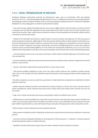 9
T.C. ŞİŞLİ BELEDİYE BAŞKANLIĞI
2015 - 2019 STRATEJİK PLANI
2.1. YASAL YÜKÜMLÜLÜKLER VE MEVZUAT>
Büyükşehir Belediyesi statüsündeki yerlerdeki ilçe belediyelerinin görev, yetki ve sorumlulukları 5393 sayılı Belediye
Kanunu’nun 14 ve 15. , 5216 sayılı Büyükşehir Belediyesi Kanunu’nun ise 7. maddelerinde sıralanmış olup, buna göre Şişli Bele-
diye Başkanlığı; mahalli ve müşterek nitelikte olmak ve 5216 sayılı Büyükşehir Belediyesi Kanunu’nun münhasıran Büyükşehir
Belediyelerine vermiş olduğu görev ve yetkilerin dışında kalmaları kaydıyla;
- İmar, kentsel alt yapı, coğrafi ve kent bilgi sistemleri, çevre ve çevre sağlığı, temizlik ve katı atık, zabıta, acil yardım, kurtarma
ve ambulans, şehir içi trafik, defin, ağaçlandırma, park ve yeşil alanlar, konut, kültür ve sanat, turizm ve tanıtım, gençlik ve spor,
sosyal hizmet ve yardım, nikah, meslek ve beceri kazandırma, ekonomi ve ticaretin geliştirilmesi hizmetlerini yapmak, kadınlar
ve çocuklar için koruma evleri açmak.
- Devlete ait her derecedeki okul binalarının inşaatı ile bakım ve onarımını yapmak veya yaptırmak, her türlü araç, gereç ve
malzeme ihtiyaçlarını karşılamak, sağlıkla ilgili her türlü tesisi açmak ve işletmek, kültür ve tabiat varlıkları ile tarihi dokunun ve
kent tarihi bakımından önem taşıyan mekanların ve işlevlerinin korunmasını sağlamak, bu amaçla bakım ve onarımını yapmak,
korunması mümkün olmayanları aslına uygun olarak yeniden inşa etmek. Gerektiğinde öğrencilere, amatör spor kulüplerine
malzeme vermek ve gerekli desteği sağlamak, her türlü amatör spor karşılaşmaları düzenlemek, yurt içi ve yurt dışı müsa-
bakalarda üstün başarı gösteren veya derece alan sporculara belediye meclisi kararıyla ödül vermek, Gıda Bankacılığı yapmak.
- Kanunlarla başka bir kamu kurum ve kuruluşuna verilmeyen mahalli müşterek nitelikteki diğer görev ve hizmetleri de yap-
mak veya yaptırmak.
- Kanunların belediyeye verdiği yetki çerçevesinde yönetmelik çıkartmak, belediye yasakları koymak ve uygulamak, kanunlarda
belirtilen cezaları vermek,
- Gerçek ve tüzel kişiler ile ilgili olarak kanunlarda belirtilen izin veya ruhsatı vermek,
- Özel kanunları gereğince belediyeye ait vergi, resim, harç, katkı ve katılım paylarının tarh, tahakkuk ve tahsilini yapmak,
vergi, resim ve harç dışındaki özel hukuk hükümlerine göre tahsili gereken hizmet karşılığı alacakların tahsilini yapmak veya
yaptırmak,
- Katı atıkların toplanması, taşınması, ayrıştırılması, geri kazanımı, ortadan kaldırılması ve depolanması ile ilgili bütün hizmetleri
yapmak ve yaptırmak,
- Mahalli müşterek nitelikteki hizmetlerin yerine getirilmesi amacıyla, belediye ve mücavir alan sınırları içerisinde taşınmaz
almak, kamulaştırmak, satmak, kiralamak veya kiraya vermek, trampa etmek, tahsis etmek, bunlar üzerinde sınırlı ayni hak
tesis etmek,
- Vergi, resim ve harçlar dışında kalan dava konusu uyuşmazlıkların anlaşma ile tasfiyesine karar vermek,
- Beldede ekonomi ve ticaretin geliştirilmesi ve kayıt altına alınması amacıyla, izinsiz satış yapan seyyar satıcıları ticaretten men
etmek, izinsiz satış yapan seyyar satıcıların ticaretten men edilmesi sonucu, cezası ödenmeyerek iki gün içinde geri alınmayan
gıda maddelerini gıda bankalarına, cezası ödenmeyerek 30 gün içinde geri alınmayan gıda dışı malları da yoksullara vermek,
- Reklam panoları ve tanıtıcı tabelalar konusunda standartlar getirmek,
- Belde sakinlerinin belediye hizmetleri ile ilgili görüş ve düşüncelerini tespit etmek amacıyla kamuoyu yoklaması ve araştırması
yapmak,
- Kanunlarla münhasıran Büyükşehir Belediyesi’ne verilen görevler ile 5216 sayılı yasanın 7. maddesinin 1. fıkrasında sayılanlar
dışında kalan görevleri yapmak ve yetkileri kullanmak,
- Büyükşehir katı atık yönetim planına uygun olarak, katı atıkları toplamak ve aktarma istasyonuna taşımak,
 