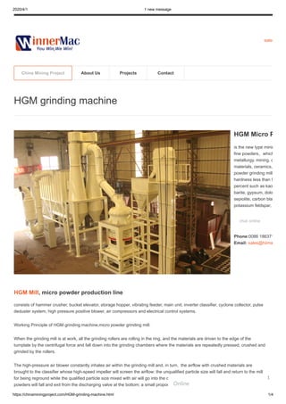 2020/4/1 1 new message
https://chinaminingproject.com/HGM-grinding-machine.html 1/4
sales
HGM Mill, micro powder production line
consists of hammer crusher, bucket elevator, storage hopper, vibrating feeder, main unit, inverter classifier, cyclone collector, pulse
deduster system, high pressure positive blower, air compressors and electrical control systems.
Working Principle of HGM grinding machine,micro powder grinding mill:
When the grinding mill is at work, all the grinding rollers are rolling in the ring, and the materials are driven to the edge of the
turnplate by the centrifugal force and fall down into the grinding chambers where the materials are repeatedly pressed, crushed and
grinded by the rollers.
The high-pressure air blower constantly inhales air within the grinding mill and, in turn, the airflow with crushed materials are
brought to the classifier whose high-speed impeller will screen the airflow: the unqualified particle size will fall and return to the mill
for being reground while the qualified particle size mixed with air will go into the cyclone powder collector. Most of the qualified
powders will fall and exit from the discharging valve at the bottom; a small proportion of the fine powders, with airflow, moves to the
HGM grinding machine
HGM Micro P
is the new type minin
fine powders，which
metallurgy, mining, c
materials, ceramics,
powder grinding mill
hardness less than 9
percent such as kao
barite, gypsum, dolo
sepiolite, carbon bla
potassium feldspar,
chat online
Phone:0086 186371
Email: sales@hiima
China Mining Project About Us Projects Contact
Online
1
 