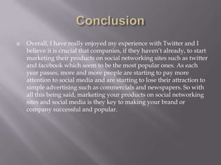 ConclusionOverall, I have really enjoyed my experience with Twitter and I believe it is crucial that companies, if they haven’t already, to start marketing their products on social networking sites such as twitter and facebook which seem to be the most popular ones. As each year passes, more and more people are starting to pay more attention to social media and are starting to lose their attraction to simple advertising such as commercials and newspapers. So with all this being said, marketing your products on social networking sites and social media is they key to making your brand or company successful and popular. 