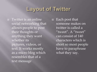 Layout of TwitterTwitter is an online social networking that allows people to post their thoughts or anything they want whether its pictures, videos, or text. It works mostly as a micro blog which resembles that of a text messageEach post that someone makes on twitter is called a “tweet”. A “tweet” can consist of 140 characters which is short so most people have to paraphrase what they say.  