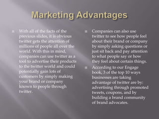 Marketing AdvantagesWith all of the facts of the previous slides, it is obvious twitter gets the attention of millions of people all over the world. With this in mind, companies can use twitter as a tool to advertise their products to the twitter world and could potentially gain lots of customers by simply making your brand or company known to people through twitter.Companies can also use twitter to see how people feel about their brand or company by simply asking questions or just sit back and pay attention to what people say or how they feel about certain things.According to our Engage book, 3 of the top 10 ways businesses are taking advantage of twitter are by: advertising through promoted tweets, coupons, and by building a brand community of brand advocates.  