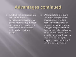 Advantages continuedAnother way companies can use twitter to their advantage is by seeing what people are tweeting, they can develop a target market and solely focus on marketing their products to those people.One marketing tool that’s becoming very popular is companies are tweeting about discounts and sales they are having which I am sure gets peoples attention. For example, when Alabama outdoors announced they were having a sale, I went to their store and bought a couple items so that’s proof that this strategy works.