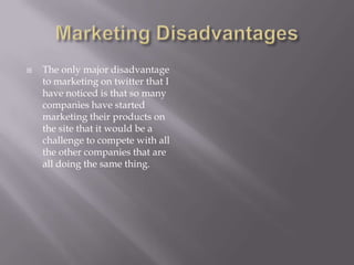 Marketing DisadvantagesThe only major disadvantage to marketing on twitter that I have noticed is that so many companies have started marketing their products on the site that it would be a challenge to compete with all the other companies that are all doing the same thing.
