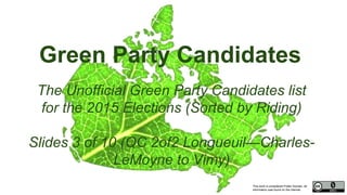 This work is considered Public Domain, all
information was found on the internet.
Green Party Candidates
The Unofficial Green Party Candidates list
for the 2015 Elections (Sorted by Riding)
Slides 3 of 10 (QC 2of2 Longueuil—Charles-
LeMoyne to Vimy)
 