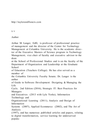 http://taylorandfrancis.com
x v
Author
Arthur M. Langer, EdD, is professor of professional practice
of management and the director of the Center for Technology
Management at Columbia University. He is the academic direc-
tor of the Executive Masters of Science program in Technology
Management, vice chair of faculty and executive advisor to the
dean
at the School of Professional Studies and is on the faculty of the
Department of Organization and Leadership at the Graduate
School
of Education (Teachers College). He has also served as a
member of
the Columbia University Faculty Senate. Dr. Langer is the
author
of Guide to Software Development: Designing & Managing the
Life
Cycle. 2nd Edition (2016), Strategic IT: Best Practices for
Managers
and Executives (2013 with Lyle Yorks), Information
Technology and
Organizational Learning (2011), Analysis and Design of
Information
Systems (2007), Applied Ecommerce (2002), and The Art of
Analysis
(1997), and has numerous published articles and papers, relating
to digital transformation, service learning for underserved
popula-
 