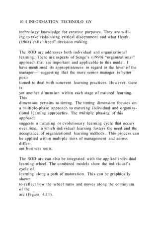 10 4 INFORMATION TECHNOLO GY
technology knowledge for creative purposes. They are will -
ing to take risks using critical discernment and what Heath
(1968) calls “freed” decision making.
The ROD arc addresses both individual and organizational
learning. There are aspects of Senge’s (1990) “organizational”
approach that are important and applicable to this model. I
have mentioned its appropriateness in regard to the level of the
manager— suggesting that the more senior manager is better
posi-
tioned to deal with nonevent learning practices. However, there
is
yet another dimension within each stage of matured learning.
This
dimension pertains to timing. The timing dimension focuses on
a multiple-phase approach to maturing individual and organiza-
tional learning approaches. The multiple phasing of this
approach
suggests a maturing or evolutionary learning cycle that occurs
over time, in which individual learning fosters the need and the
acceptance of organizational learning methods. This process can
be applied within multiple tiers of management and across
differ-
ent business units.
The ROD arc can also be integrated with the applied individual
learning wheel. The combined models show the individual’s
cycle of
learning along a path of maturation. This can be graphically
shown
to reflect how the wheel turns and moves along the continuum
of the
arc (Figure 4.11).
 