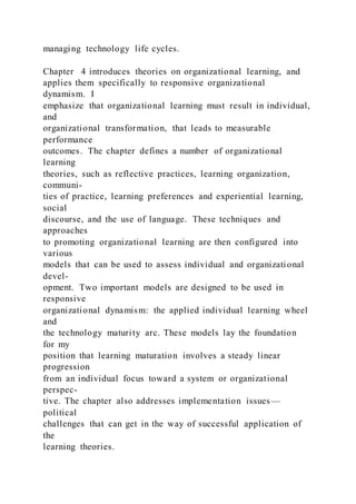 managing technology life cycles.
Chapter 4 introduces theories on organizational learning, and
applies them specifically to responsive organizational
dynamism. I
emphasize that organizational learning must result in individual,
and
organizational transformation, that leads to measurable
performance
outcomes. The chapter defines a number of organizational
learning
theories, such as reflective practices, learning organization,
communi-
ties of practice, learning preferences and experiential learning,
social
discourse, and the use of language. These techniques and
approaches
to promoting organizational learning are then configured into
various
models that can be used to assess individual and organizational
devel-
opment. Two important models are designed to be used in
responsive
organizational dynamism: the applied individual learning wheel
and
the technology maturity arc. These models lay the foundation
for my
position that learning maturation involves a steady linear
progression
from an individual focus toward a system or organizational
perspec-
tive. The chapter also addresses implementation issues—
political
challenges that can get in the way of successful application of
the
learning theories.
 