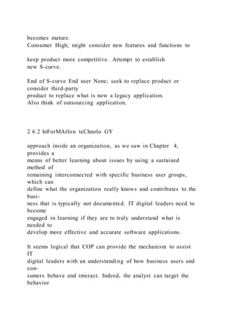 becomes mature.
Consumer High; might consider new features and functions to
keep product more competitive. Attempt to establish
new S-curve.
End of S-curve End user None; seek to replace product or
consider third-party
product to replace what is now a legacy application.
Also think of outsourcing application.
2 6 2 InForMAtIon teChnolo GY
approach inside an organization, as we saw in Chapter 4,
provides a
means of better learning about issues by using a sustained
method of
remaining interconnected with specific business user groups,
which can
define what the organization really knows and contributes to the
busi-
ness that is typically not documented. IT digital leaders need to
become
engaged in learning if they are to truly understand what is
needed to
develop more effective and accurate software applications.
It seems logical that COP can provide the mechanism to assist
IT
digital leaders with an understanding of how business users and
con-
sumers behave and interact. Indeed, the analyst can target the
behavior
 