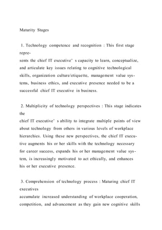 Maturity Stages
1. Technology competence and recognition : This first stage
repre-
sents the chief IT executive’ s capacity to learn, conceptualize,
and articulate key issues relating to cognitive technological
skills, organization culture/etiquette, management value sys-
tems, business ethics, and executive presence needed to be a
successful chief IT executive in business.
2. Multiplicity of technology perspectives : This stage indicates
the
chief IT executive’ s ability to integrate multiple points of view
about technology from others in various levels of workplace
hierarchies. Using these new perspectives, the chief IT execu-
tive augments his or her skills with the technology necessary
for career success, expands his or her management value sys-
tem, is increasingly motivated to act ethically, and enhances
his or her executive presence.
3. Comprehension of technology process : Maturing chief IT
executives
accumulate increased understanding of workplace cooperation,
competition, and advancement as they gain new cognitive skills
 