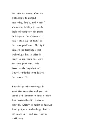 business solutions. Can use
technology to expand
reasoning, logic, and what-if
scenarios. Ability to use the
logic of computer programs
to integrate the elements of
non-technological tasks and
business problems. Ability to
discern the templates that
technology has to offer in
order to approach everyday
business problems. This
involves the hypothetical
(inductive/deductive) logical
business skill.
Knowledge of technology is
concrete, accurate, and precise,
broad and resistant to interference
from non-authentic business
sources. Ability to resist or recover
from proposed technology that is
not realistic— and can recover
resiliently.
 