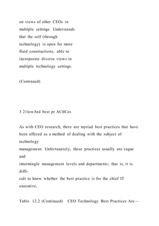 on views of other CEOs in
multiple settings. Understands
that the self (through
technology) is open for more
fluid constructions, able to
incorporate diverse views in
multiple technology settings.
(Continued)
3 21towArd best pr ACtICes
As with CEO research, there are myriad best practices that have
been offered as a method of dealing with the subject of
technology
management. Unfortunately, these practices usually are vague
and
intermingle management levels and departments; that is, it is
diffi-
cult to know whether the best practice is for the chief IT
executive,
Table 12.2 (Continued) CEO Technology Best Practices Arc—
 