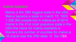 maine location
Maine is the 39th biggest state in the USA.
Maine became a state on march 15 ,1820.
1,328,302 people live in maine.as of 2013
maine is the 41st most populous state in the
USA.the name for maine residents is
Mainers.the number of counties for maine is
16.maine was the 23th state in the USA.
 