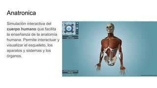 Anatronica
Simulación interactiva del
cuerpo humano que facilita
la enseñanza de la anatomía
humana. Permite interactuar y
visualizar el esqueleto, los
aparatos y sistemas y los
órganos.
 