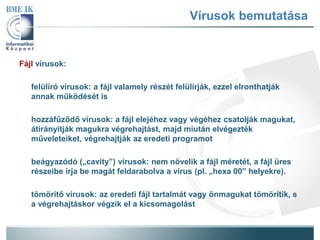 Vírusok bemutatása 
Fájl vírusok: 
felülíró vírusok: a fájl valamely részét felülírják, ezzel elronthatják 
annak működését is 
hozzáfűződő vírusok: a fájl elejéhez vagy végéhez csatolják magukat, 
átirányítják magukra végrehajtást, majd miután elvégezték 
műveleteiket, végrehajtják az eredeti programot 
beágyazódó („cavity”) vírusok: nem növelik a fájl méretét, a fájl üres 
részeibe írja be magát feldarabolva a vírus (pl. „hexa 00” helyekre). 
tömörítő vírusok: az eredeti fájl tartalmát vagy önmagukat tömörítik, s 
a végrehajtáskor végzik el a kicsomagolást 
 